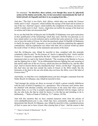 Kufr, Eemaan, Takfeer and
                                                            ‘Ruling by Other Than What Allaah Revealed’.


      his statement: “So therefore, these actions, even though they occur by [physical]
      action [of the limbs] outwardly, they in fact necessitate (mustalzimah) the kufr of
      belief (al-kufr al-i'tiqaadi) and there is no escaping from this…”

And also, “The Kufr is two Kufrs; Kufr Akbaar, which takes one outside the Eemaan
totally and it is Kufr ‘Atiqaadee, which nullifies the sayings of the heart and its actions or
one of the two. And Kufr Asgaar, which nullifies the completion of Eemaan, but does not
nullify it totally and it is Kufr ‘Amilee, which does not nullify the sayings of the heart not
its actions and it does not necessitate that.35

So we see that both Ibn Al-Qayyim and Al-Haafidh Al-Haakamee were quite meticulous
in their qualification of the terminology which they used. And this was precisely as we
have stated earlier; to avoid confusion and to confirm that some actions do, in fact, cause
one to leave the realm of Islaam. So when the questioner asked Al-Haafidh Al-Haakamee
to clarify his usage of Kufr ‘Atiqaadee, we see a clear definition explaining this apparent
contradiction. And his explanation was inline with what Ahl us-Sunnah would say about
the result of Kufr Al-Akbaar on the statements and actions of the heart.

And Ibn Al-Qayyim, may Allaah be merciful to him, complied with this principle
completely when he said, “So the Eemaan Al-‘Amilee is opposed by Kufr ‘Amilee and the
Eemaan Al-‘Atiqaadee is opposed by the Kufr ‘Atiqaadee and the Prophet ‫ﺻـﻠﻰ ﺍﷲ ﻋﻠـﻴﻪ ﻭ ﺳﻠﻢ‬
mentioned what we said in the Saheeh Hadeeth, “The swearing at the Muslim is Fusooq
and the fighting him is Kufr.” So he differentiated between fighting him and swearing at
him and he made one of the two Fusooq, which one does not disbelieve by, and the other
Kufr. And it is known that he only intended the Kufr ‘Amilee, not the Kufr ‘Atiqaadee and
this Kufr does not take him outside the realm of Islaam or the Milla totally like the
fornicator or the thief or the one who drinks does not leave the Milla, even if the label of
Eemaan does.” 36

And finally, we find that www.salafipublications.com have brought a statement from the
Noble Shaykh Al-Albaanee, may Allaah be merciful to him:

“And amongst the actions are those on account of which a person actually disbelieves
with the kufr of belief (I’tiqaadiyy) (i.e. apostatises). This is because such actions show
his disbelief with absolute certainty and decisiveness in the sense that when a person
commits them, it is as if he is actually expressing his disbelief with his tongue, such as
the one who kicks the Qur’an while he knows it is the Qur’an and intending to do it,
deliberately…” Refer to Fitnah of Takfir (p. 72 1st edition, 1417H).

And with this narration that we have counted numerous times from the articles of
www.salafipublications.com is one, which they have consistently attempted to use to
demonstrate that Shaykh Al-Albaanee, may Allaah be merciful to him, considered actions
of Kufr to cause one to leave Islaam; thus clearing him of Irjaa’. And the reason is that

35
     “ ‘Alaam As-Sunnah Al-Manshoorah ”, Pg. 80
36
     “As-Salaat ”, Pg. 73


A Decisive Refutation of www.salafipublications.com                                                  26
 
