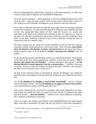 Kufr, Eemaan, Takfeer and
                                                                        ‘Ruling by Other Than What Allaah Revealed’.


they have alleged that his usage of Kufr ‘Atiqaadee, in the above quotation, is in the same
context as that of Ibn Al-Qayyim and Al-Haafidh Al-Haakamee.

So let us put this statement – which apparently is all www.salafipublications.com could
come up with – under the same scrutiny which we have done with the likes of those of
Ibn Al-Qayyim and Al-Haafidh Al-Haakamee, may Allaah be merciful to them all.

So in order to make this statement be under the same usage of the terminology employed
in the earlier narrations, it would mean that Shaykh Al-Albaanee, may Allaah be merciful
to him, was saying that these actions of Kufr cause the Eemaan (i.e. actions and
statements of the heart) to be nullified; thus resulting in Kufr Al-‘Atiqaadee (i.e. Kufr of
the heart). So what this would mean is, the actions would occur and this would have their
effect on the heart, rendering it devoid of any Eemaan, therefore causing the heart to
contain the result of its absence; Kufr.

But when looking into the actual text of this statement, we do not find this meaning
consistent with the words themselves. Look to the words: “This is because such actions
show his disbelief with absolute certainty and decisiveness in the sense that when a
person commits them, it is as if he is actually expressing his disbelief with his
tongue…”

So the Shaykh has actually said that these actions are a result from the Kufr, which resides
in the heart at the time of their perpetration. And this is clear from his words, “This is
because such actions show his disbelief…” And this statement is like saying, “…so the
internal disbelief becomes apparent from the external action…” And this is the same
as saying, “Actions of Kufr are evidence for Kufr in the heart.” And this is the saying of
the Murji’yaat Al-Fuqahaa and it is clear Irjaa’. 37

So look at this statement which is mentioned by Shaykh Al-Albaanee, may Allaah be
merciful to him, and compare it with one from Ibn Al-Qayyim, may Allaah be merciful to
him:

“So like he disbelieves by bringing a word of Kufr intentionally – and it is a branch
from the branches of Kufr – like that, he disbelieves by acting a branch of its branches,
such as prostrating to a statue or belittling the Mus’haaf.” 38

And so Ibn Al-Qayyim has said that the statements and actions themselves are Kufr,
which takes one outside the Milla (i.e. realm of Islaam), Shaykh Al-Albaanee has stated
that these actions “…show his disbelief…” and this is not a mere difference in phrasing,
but a complete contradiction in meaning.

And so yet again, the evidence put forth by www.salafipublications.com stands against
them. And what a humiliation for them that the very book by which they attempted to

37
     Look to PART 1 in this series pages 6 – 9 for a refutation of the Murji’yaat Al-Fuqahaa.
38
     “As-Salaat ”, Pg. 70


A Decisive Refutation of www.salafipublications.com                                                              27
 