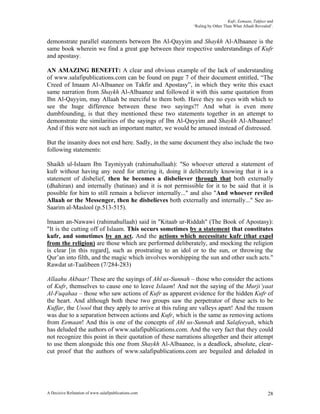 Kufr, Eemaan, Takfeer and
                                                           ‘Ruling by Other Than What Allaah Revealed’.


demonstrate parallel statements between Ibn Al-Qayyim and Shaykh Al-Albaanee is the
same book wherein we find a great gap between their respective understandings of Kufr
and apostasy.

AN AMAZING BENEFIT: A clear and obvious example of the lack of understanding
of www.salafipublications.com can be found on page 7 of their document entitled, “The
Creed of Imaam Al-Albaanee on Takfir and Apostasy”, in which they write this exact
same narration from Shaykh Al-Albaanee and followed it with this same quotation from
Ibn Al-Qayyim, may Allaah be merciful to them both. Have they no eyes with which to
see the huge difference between these two sayings?! And what is even more
dumbfounding, is that they mentioned these two statements together in an attempt to
demonstrate the similarities of the sayings of Ibn Al-Qayyim and Shaykh Al-Albaanee!
And if this were not such an important matter, we would be amused instead of distressed.

But the insanity does not end here. Sadly, in the same document they also include the two
following statements:

Shaikh ul-Islaam Ibn Taymiyyah (rahimahullaah): "So whoever uttered a statement of
kufr without having any need for uttering it, doing it deliberately knowing that it is a
statement of disbelief, then he becomes a disbeliever through that both externally
(dhahiran) and internally (batinan) and it is not permissible for it to be said that it is
possible for him to still remain a believer internally..." and also "And whoever reviled
Allaah or the Messenger, then he disbelieves both externally and internally..." See as-
Saarim al-Maslool (p.513-515).

lmaam an-Nawawi (rahimahullaah) said in "Kitaab ur-Riddah" (The Book of Apostasy):
"It is the cutting off of Islaam. This occurs sometimes by a statement that constitutes
kufr, and sometimes by an act. And the actions which necessitate kufr (that expel
from the religion) are those which are performed deliberately, and mocking the religion
is clear [in this regard], such as prostrating to an idol or to the sun, or throwing the
Qur’an into filth, and the magic which involves worshipping the sun and other such acts."
Rawdat ut-Taalibeen (7/284-283)

Allaahu Akbaar! These are the sayings of Ahl us-Sunnah – those who consider the actions
of Kufr, themselves to cause one to leave Islaam! And not the saying of the Murji’yaat
Al-Fuqahaa – those who saw actions of Kufr as apparent evidence for the hidden Kufr of
the heart. And although both these two groups saw the perpetrator of these acts to be
Kuffar, the Usool that they apply to arrive at this ruling are valleys apart! And the reason
was due to a separation between actions and Kufr, which is the same as removing actions
from Eemaan! And this is one of the concepts of Ahl us-Sunnah and Salafeeyah, which
has deluded the authors of www.salafipublications.com. And the very fact that they could
not recognize this point in their quotation of these narrations altogether and their attempt
to use them alongside this one from Shaykh Al-Albaanee, is a deadlock, absolute, clear-
cut proof that the authors of www.salafipublications.com are beguiled and deluded in




A Decisive Refutation of www.salafipublications.com                                                 28
 