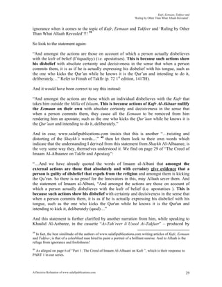 Kufr, Eemaan, Takfeer and
                                                                        ‘Ruling by Other Than What Allaah Revealed’.


ignorance when it comes to the topic of Kufr, Eemaan and Takfeer and ‘Ruling by Other
Than What Allaah Revealed’!!! 39

So look to the statement again:

“And amongst the actions are those on account of which a person actually disbelieves
with the kufr of belief (I’tiqaadiyy) (i.e. apostatises). This is because such actions show
his disbelief with absolute certainty and decisiveness in the sense that when a person
commits them, it is as if he is actually expressing his disbelief with his tongue, such as
the one who kicks the Qur’an while he knows it is the Qur’an and intending to do it,
deliberately…” Refer to Fitnah of Takfir (p. 72 1st edition, 1417H).

And it would have been correct to say this instead:

“And amongst the actions are those which an individual disbelieves with the Kufr that
takes him outside the Milla of Islaam. This is because actions of Kufr Al-Akbaar nullify
the Eemaan on their own with absolute certainty and decisiveness in the sense that
when a person commits them, they cause all the Eemaan to be removed from him
rendering him an apostate; such as the one who kicks the Qur’aan while he knows it is
the Qur’aan and intending to do it, deliberately.”

And in case, www.salafipublications.com insists that this is another “…twisting and
distorting of the Shaykh’s words…” 40 then let them look to their own words which
indicate that the understanding I derived from this statement from Shaykh Al-Albaanee, is
the very same way they, themselves understood it. We find on page 29 of “The Creed of
Imaam Al-Albaanee on Takfir and Apostasy”:

“…And we have already quoted the words of Imaam al-Albani that amongst the
external actions are those that absolutely and with certainty give evidence that a
person is guilty of disbelief that expels from the religion and amongst them is kicking
the Qu’ran. So there is no proof for the Innovators in this, may Allaah sever them. And
the statement of Imaam al-Albani, “And amongst the actions are those on account of
which a person actually disbelieves with the kufr of belief (i.e. apostatises ). This is
because such actions show his disbelief with certainty and decisiveness in the sense that
when a person commits them, it is as if he is actually expressing his disbelief with his
tongue, such as the one who kicks the Qur'an while he knows it is the Qur'an and
intending to kick it, deliberately (qasd)…”

And this statement is further clarified by another narration from him, while speaking to
Khaalid Al-Anbaree, in the cassette “At-Tah’reer li’Usool At-Takfeer” – produced by
39
  In fact, the best similitude of the authors of www.salafipublications.com writing articles of Kufr, Eemaan
and Takfeer, is that of a colorblind man hired to paint a portrait of a brilliant sunrise. And to Allaah is the
refuge from ignorance and foolishness!
40
 As alleged on page 6 of “Part 1: The Creed of Imaam Al-Albaani on Kufr ”, which is their response to
PART 1 in our series.



A Decisive Refutation of www.salafipublications.com                                                              29
 