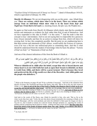 Kufr, Eemaan, Takfeer and
                                                                                      ‘Ruling by Other Than What Allaah Revealed’.


“Tasjilaat Eelaaf Al-Islaameeyah lil’Intaaj wa-Tawzee’ ”, dated Al-Ramadhaan 1416 H.,
which is equivalent to February 10, 1996.

Shaykh Al-Albaanee: We are not disagreeing with you on this point…may Allaah bless
you. There are actions, which show what is in the heart. There are actions which
emerge from an individual which show what is in the heart from Kufr and
Tughi’aan. From that is Isti’zaah (i.e. mocking Islaam, the Qur’aan, the Prophet etc)…

So again we find words from Shaykh Al-Albaanee which clearly state that he considered
actions and statements as evidence for Kufr rather than Kufr in and of themselves. And
we have responded to this idea in PART 1 in this series. 41 And the truth is that this
concept is Irjaa’ and mistaken. And we are not saying that it is impossible for a person to
leave Islaam internally and then for an action to emerge from him, which will show his
existing Kufr. In fact, this completely possible. But the point we are emphasizing here is
that these actions and statements of Kufr Akbaar, would nullify the Eemaan of a person,
even if he was a Mu’min one millisecond prior to committing them. And this is what
should be understood from the student of knowledge when he hears the phrase: “Actions
of Kufr are Kufr,” or “Statements of Kufr are Kufr.”

And one of the clearest indications of this from the Book of Allaah is:

     ‫ﻣﻦ ﻛﻔﺮ ﺑِﺎﻟﻠﻪ ﻣﻦ َﺑﻌﺪ ِﺇﳝَﺎِﻧﻪ ِﺇﱠﺎ ﻣﻦ ﹸﻛﺮﻩ ﻭﻗﻠُ ُ ُﻄﻤﺌﻦ ﺑِﺎﹾﻟﺈﳝَﺎﻥ ﻭﹶﻟﻜﻦ ﻣﻦ ﺷﺮﺡ ﺑِﺎﹾﻟﻜﻔﺮ ﺻﺪﺭًﺍ ﻓﻌﻠﻴﻬﻢ ﻏﻀﺐ ﻣﻦ ﺍﻟﻠﻪ‬
     ِ ‫َ ْ ﹶ ﹶ َ ﱠ ِ ِ ْ ْ ِ ِ ﻟ َ ْ ﺃ ﹾ ِ َ َ ﹶ ﹾﺒﻪ ﻣ ﹾ َ ِ ﱞ ِ ِ َ ِ ْ َ ْ َ َ َ ﹸ ﹾ ِ َ ْ ﹶ َ ﹶ ْ ِ ْ ﹶ َ ٌ ِ َ ﱠ‬
                   ‫ﻭﹶﻟ ُﻢ ﻋﺬﹶﺍ ٌ ﻋﻈِﻴ ٌ. ﺫِﻟﻚ ِﺑﺄﱠﻧ ُ ُ ﺍﺳﺘﺤﱡﻮﺍ ﺍﹾﻟﺤﻴَﺎﺓ ﺍﻟﺪْﻧﻴَﺎ ﻋﻠﹶﻰ ﺍﻟﹾﺂﺧﺮﺓ ﻭﹶﺃﻥ ﺍﻟﻠﻪ ﻟﹶﺎ َﻳﻬﺪِﻱ ﺍﹾﻟﻘﻮﻡ ﺍﹾﻟﻜﹶﺎﻓﺮِﻳﻦ‬
                   َ ِ َْ ‫ﹶ‬              ْ َ‫ِ َِ َ ﱠ ﱠ‬                َ ‫َ ﹶ ﱡ‬               ‫َ ﻬ ْ َ ﺏ َ ﻢ ﹶ َ ﹶ ﻬ ﻢ ْ َ َﺒ‬
Whoever disbelieved in Allâh after his belief, except him who is forced thereto and
whose heart is at rest with Faith but such as open their breasts to disbelief, on them
is wrath from Allâh, and theirs will be a great torment. That is because they loved
and preferred the life of this world over that of the Hereafter. And Allâh guides not
the people who disbelieve. 42


41
  Refer to the footnotes on pages 69 and 70 for a refresher if necessary. And look to the refutation from
Shaykh Al-Islaam, Ibn Taymiyah and Imaam Ibn Hazm, who said, “But as far as the one who swears at
Allaah, ta’ala, there is not on the face of the Earth a Muslim who disagrees that it is Kufr on its own
except the Jah’meeyah and the Ashar’eeyah – and they are two groups who are not even considered –
who clearly state that swearing at Allaah, ta’ala and uttering Kufr is not Kufr. And some of them say it is
evidence that he believes Kufr, not that he is certainly a Kaafir due to his swearing at Allaah, ta’ala.” –
“Al-Fasil fee Al-Milal wal-Ah’wahee wa-Na’hil”, Vol. 13/498

And look to the words of Ibn Hazm, may Allaah be merciful to him, who said, “But as far as the
Ashar’eeyah, they have said, ‘Verily, the one who shows Islaam (externally); his swearing at Allaah, ta’ala
and His Messenger, with the worst profanity and utters his disbelief in them upon his tongue not due to
Tuq’iah (i.e. fear of death or torture etc.) and not merely through narration (i.e. reporting the words of
another) and his confirming that he believes in that – nothing from that is Kufr (itself). But then when they
feared the attack of the people of Islaam against them, they said, ‘Rather, it is evidence that there is
Kufr in his heart.” – “Al-Fasil fi Al-Milal wal-Ah’wahee wa-Na’hil”, Vol. 5/75
42
     An-Nahl, 106-107



A Decisive Refutation of www.salafipublications.com                                                                               30
 