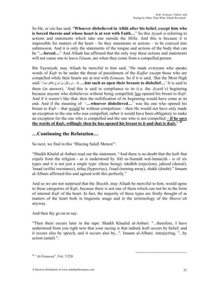 Kufr, Eemaan, Takfeer and
                                                                     ‘Ruling by Other Than What Allaah Revealed’.


So He, ta’ala has said, “Whoever disbelieved in Allâh after his belief, except him who
is forced thereto and whose heart is at rest with Faith…” So this Ayaah is referring to
actions and statements which take one outside the Milla. And this is because it is
impossible for matters of the heart – be they statements or actions – to be coerced into
submission. And it is only the statements of the tongue and actions of the body that can
be “…forced…” And Allaah has affirmed that the only way these actions and statements
will not cause one to leave Islaam, are when they come from a compelled person.

Ibn Taymiyah, may Allaah be merciful to him said, “He made everyone who speaks
words of Kufr to be under the threat of punishment of the Kuffar except those who are
compelled while their hearts are at rest with Eemaan. So if it is said, ‘But the Most High
said: ‫… ﺑِﺎﹾﻟِﺈﳝَـﺎﻥ ﻭﹶﻟﻜﻦ ﻣﻦ ﺷﺮﺡ ﺑِﺎﹾﻟﻜﻔﺮ ﺻﺪﺭًﺍ‬but such as open their breasts to disbelief…’ It is said to
         ْ َ ِ‫ِ َ ِ ْ َ ْ ََ َ ﹸﹾ‬
them (in answer), ‘And this is said in compliance to its (i.e. the Ayaah’s) beginning
because anyone who disbelieves without being compelled, has opened his breast to Kufr.
And if it weren’t like that, then the nullification of its beginning would have come at its
end. And if the meaning of ‘…whoever disbelieved…’ was the one who opened his
breast to Kufr – that would be without compulsion – then He would not have only made
an exception to the one who was compelled, rather it would have been obligatory to make
an exception for the one who is compelled and the one who is not compelled – if he says
the words of Kufr, willingly then he has opened his breast to it and that is Kufr.” 43

…Continuing the Refutation…
So next, we find in this “Blazing Salafi Meteor”:

“Shaikh Khalid al-Anbari read out the statement, “And there is no doubt that the kufr that
expels from the religion - as is understood by Ahl us-Sunnah wal-Jamaa'ah - is of six
types and it is not just a single type: (these being): takdhib (rejection), juhood (denial),
'inaad (wilful resistance), nifaq (hypocrisy), i'raad (turning away), shakk (doubt)." Imaam
al-Albani affirmed this and agreed with this perfectly.”

And so we are not surprised that the Shaykh, may Allaah be merciful to him, would agree
to these categories of Kufr, because there is not one of them which can not be in the form
of internal Kufr of the heart. In fact, the majority of these types are firstly thought of as
matters of the heart both in linguistic usage and in the terminology of the Sharee’ah
anyway.

And then thy go on to say:

“Then there occurs later in the tape: Shaikh Khaalid al-Anbari: "...therefore, I have
understood from you right now that your saying is that indeed, kufr occurs by belief, and
it occurs also by speech, and it occurs also by...". Imaam al-Albani: interjecting, "...by
action (amal) ".


43
     “Al-Fataawa”, Vol. 7/220


A Decisive Refutation of www.salafipublications.com                                                           31
 
