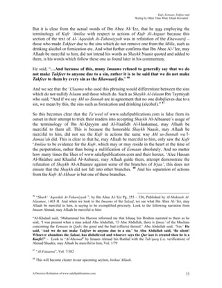 Kufr, Eemaan, Takfeer and
                                                                        ‘Ruling by Other Than What Allaah Revealed’.


But it is clear from the actual words of Ibn Abee Al-‘Izz, that he was employing the
terminology of Kufr ‘Amilee with respect to actions of Kufr Al-Asgaar because this
section of the text of Al-‘Aqeedah At-Tahawiyyah was in refutation of the Khawaarij –
those who made Takfeer due to the sins which do not remove one from the Milla, such as
drinking alcohol or fornication etc. And what further confirms that Ibn Abee Al-‘Izz, may
Allaah be merciful to him, did not intend his words as Shaykh Naasir quoted and added to
them, is his words which follow these one as found later in his commentary.

He said, “…And because of this, many Imaams refused to generally say that we do
not make Takfeer to anyone due to a sin, rather it is to be said that we do not make
Takfeer to them by every sin as the Khawaarij do.” 46

And we see that the ‘Ulaama who used this phrasing would differentiate between the sins
which do not nullify Islaam and those which do. Such as Shaykh Al-Islaam Ibn Taymiyah
who said, “And if we say Ahl us-Sunnah are in agreement that no one disbelieves due to a
sin, we mean by this, the sins such as fornication and drinking (alcohol).” 47

So this becomes clear that the Ta’weel of www.salafipublications.com is false from its
outset in their attempt to trick their readers into accepting Shaykh Al-Albaanee’s usage of
the terminology of Ibn Al-Qayyim and Al-Haafidh Al-Haakamee, may Allaah be
merciful to them all. This is because the honorable Shaykh Naasir, may Allaah be
merciful to him, did not see the Kufr in actions the same way Ahl us-Sunnah wa’l-
Jamaa’ah did. This is clear in that he, may Allaah be merciful to him, only saw the Kufr
‘Amilee to be evidence for the Kufr, which may or may reside in the heart at the time of
the perpetration, rather than being a nullification of Eemaan absolutely. And no matter
how many times the likes of www.salafipublications.com and their heroes, ‘Alee Hassan
Al-Halabee and Khaalid Al-Anbaree, may Allaah guide them, attempt demonstrate the
refutation of Shaykh Al-Albaanee against some of the branches of Irjaa’, this does not
ensure that the Shaykh did not fall into other branches. 48 And his separation of actions
from the Kufr Al-Akbaar is but one of these branches.



46
   “Sharh’ ‘Aqeedah At-Tahawiyyah ”, by Ibn Abee Al-‘Izz Pg. 355 – 356, Published by Al-Maktaab Al-
Islaamee, 1403 H. And when we look to the Imaams of the Salaaf, we see what Ibn Abee Al-’Izz, may
Allaah be merciful to him, is saying to be exemplified precisely. Look to the following narration from
Imaam Ahmad, may Allaah be merciful to him:

“Al-Khalaal said, ‘Muhammad bin Haroon informed me that Ishaaq bin Ibrahim narrated to them as he
said, ‘I was present when a man asked Abu Abdullah, ‘O Abu Abdullah, there is Ijmaa’ of the Muslims
concerning the Eemaan in Qadr; the good and the bad (effects) thereof.’ Abu Abdullah said, ‘Yes.’ He
said, ‘And we do not make Takfeer to anyone due to a sin.’ So Abu Abdullah said, ‘Be silent!
Whoever abandons the Salaat, has disbelieved and whoever says the Qur’aan is created then he is a
Kaafir!” – Look to “Al-Musnad” by Imaam Ahmad bin Hanbal with the Tah’qeeq (i.e. verification) of
Ahmad Shaakir, may Allaah be merciful to him, Vol. 1/79
47
     “Al-Fataawa”, Vol. 7/302
48
     This will become clearer in our upcoming section, Inshaa’Allaah.


A Decisive Refutation of www.salafipublications.com                                                              33
 