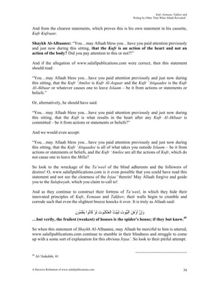 Kufr, Eemaan, Takfeer and
                                                                                ‘Ruling by Other Than What Allaah Revealed’.


And from the clearest statements, which proves this is his own statement in his cassette,
Kufr Kufraan:

Shaykh Al-Albaanee: “You…may Allaah bless you…have you paid attention previously
and just now during this sitting, that the Kufr is an action of the heart and not an
action of the body? Did you pay attention to this or not?!”

And if the allegation of www.salafipublications.com were correct, then this statement
should read:

“You…may Allaah bless you…have you paid attention previously and just now during
this sitting, that the Kufr ‘Amilee is Kufr Al-Asgaar and the Kufr ‘Atiqaadee is the Kufr
Al-Akbaar or whatever causes one to leave Islaam – be it from actions or statements or
beliefs.”

Or, alternatively, he should have said:

“You…may Allaah bless you…have you paid attention previously and just now during
this sitting, that the Kufr is what results in the heart after any Kufr Al-Akbaar is
committed – be it from actions or statements or beliefs?”

And we would even accept:

“You…may Allaah bless you…have you paid attention previously and just now during
this sitting, that the Kufr ‘Atiqaadee is all of what takes you outside Islaam – be it from
actions or statements or beliefs, and the Kufr ‘Amilee are all the actions of Kufr, which do
not cause one to leave the Milla?

So look to the wreckage of the Ta’weel of the blind adherents and the followers of
desires! O, www.salafipublications.com is it even possible that you could have read this
statement and not see the clearness of the Irjaa’ therein! May Allaah forgive and guide
you to the Salafeeyah, which you claim to call to!

And as they continue to construct their fortress of Ta’weel, in which they hide their
innovated principles of Kufr, Eemaan and Takfeer, their walls begin to crumble and
corrode such that even the slightest breeze knocks it over. It is truly as Allaah said:

                                   ‫ﻭِﺇﻥ ﹶﺃﻭﻫﻦ ﺍﹾﻟﺒُﻮﺕ ﹶﻟﺒﻴ ُ ﺍﹾﻟﻌﻨﻜُﻮﺕ ﹶﻟﻮ ﻛﹶﺎُﻮﺍ َﻳﻌﻠ ُﻮﻥ‬
                                   ‫َ ﱠ ْ َ َ ُﻴ ِ َ ْﺖ َ ْ ﹶﺒ ِ ْ ﻧ ْ ﹶﻤ ﹶ‬
…but verily, the frailest (weakest) of houses is the spider's house; if they but knew.49

So when this statement of Shaykh Al-Albaanee, may Allaah be merciful to him is uttered,
www.salafipublications.com continue to stumble in their blindness and struggle to come
up with a some sort of explanation for this obvious Irjaa’. So look to their pitiful attempt:


49
     Al-'Ankabût, 41


A Decisive Refutation of www.salafipublications.com                                                                      34
 
