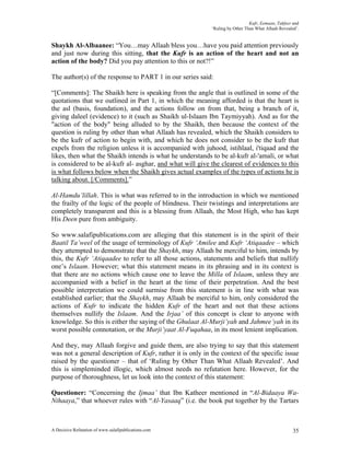 Kufr, Eemaan, Takfeer and
                                                            ‘Ruling by Other Than What Allaah Revealed’.


Shaykh Al-Albaanee: “You…may Allaah bless you…have you paid attention previously
and just now during this sitting, that the Kufr is an action of the heart and not an
action of the body? Did you pay attention to this or not?!”

The author(s) of the response to PART 1 in our series said:

“[Comments]: The Shaikh here is speaking from the angle that is outlined in some of the
quotations that we outlined in Part 1, in which the meaning afforded is that the heart is
the asl (basis, foundation), and the actions follow on from that, being a branch of it,
giving daleel (evidence) to it (such as Shaikh ul-Islaam Ibn Taymiyyah). And as for the
"action of the body" being alluded to by the Shaikh, then because the context of the
question is ruling by other than what Allaah has revealed, which the Shaikh considers to
be the kufr of action to begin with, and which he does not consider to be the kufr that
expels from the religion unless it is accompanied with juhood, istihlaal, i'tiqaad and the
likes, then what the Shaikh intends is what he understands to be al-kufr al-'amali, or what
is considered to be al-kufr al- asghar, and what will give the clearest of evidences to this
is what follows below when the Shaikh gives actual examples of the types of actions he is
talking about. [/Comments].”

Al-Hamdu’lillah. This is what was referred to in the introduction in which we mentioned
the frailty of the logic of the people of blindness. Their twistings and interpretations are
completely transparent and this is a blessing from Allaah, the Most High, who has kept
His Deen pure from ambiguity.

So www.salafipublications.com are alleging that this statement is in the spirit of their
Baatil Ta’weel of the usage of terminology of Kufr ‘Amilee and Kufr ‘Atiqaadee – which
they attempted to demonstrate that the Shaykh, may Allaah be merciful to him, intends by
this, the Kufr ‘Atiqaadee to refer to all those actions, statements and beliefs that nullify
one’s Islaam. However; what this statement means in its phrasing and in its context is
that there are no actions which cause one to leave the Milla of Islaam, unless they are
accompanied with a belief in the heart at the time of their perpetration. And the best
possible interpretation we could surmise from this statement is in line with what was
established earlier; that the Shaykh, may Allaah be merciful to him, only considered the
actions of Kufr to indicate the hidden Kufr of the heart and not that these actions
themselves nullify the Islaam. And the Irjaa’ of this concept is clear to anyone with
knowledge. So this is either the saying of the Ghulaat Al-Murji’yah and Jahmee’yah in its
worst possible connotation, or the Murji’yaat Al-Fuqahaa, in its most lenient implication.

And they, may Allaah forgive and guide them, are also trying to say that this statement
was not a general description of Kufr, rather it is only in the context of the specific issue
raised by the questioner – that of ‘Ruling by Other Than What Allaah Revealed’. And
this is simpleminded illogic, which almost needs no refutation here. However, for the
purpose of thoroughness, let us look into the context of this statement:

Questioner: “Concerning the Ijmaa’ that Ibn Katheer mentioned in “Al-Bidaaya Wa-
Nihaaya,” that whoever rules with “Al-Yasaaq” (i.e. the book put together by the Tartars



A Decisive Refutation of www.salafipublications.com                                                  35
 