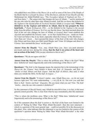 Kufr, Eemaan, Takfeer and
                                                            ‘Ruling by Other Than What Allaah Revealed’.


who added their own Hukm to the Sharee’ah as well as some of the laws of the People of
the Book) that he is a Kaafir by Ijmaa’ of the Muslimeen, and also O our Shaykh, just like
Muhammad bin Abdul-Wahhab says, “The Tawagheet (plural of Taghuut) are five…”
and from them, “…The unjust ruler that changes the laws of Allaah…” and he mentioned
the one who rules by other than what Allaah revealed. And like we know that disbelief in
the Taghuut is the second pillar of Tawheed, because Allaah az’awajaal said, “Whoever
disbelieves in the Taghuut and believes in Allaah, then he has grasped the firm
hand-hold…” (Surat Al-Baqarah, 256) …so the disbelief in the Taghuut is the second
pillar from the pillars of Eemaan. So if we say that the Ijmaa’ has been narrated about the
Kufr of the one who changes the laws of Allaah, az’awajaal, then I must establish this
Aqeedah and establish the Islaamic state – as we have heard from you – inside my heart.
So I must not believe this in my heart, especially when the Ulamaa’ of the Muslimeen …
more than one ‘Alaam … have narrated the Ijmaa’ of the Kufr of the ruler who changes
(the Hukm) and from them was Mah’mood Shaakir and ‘Umar Al-Ashqaar and about six
Ulamaa’ have narrated the Ijmaa’ on this point.”

Answer from the Shaykh: “You…may Allaah bless you…have you paid attention
previously and just now during this sitting, that the Kufr is an action of the heart and
not an action of the body? Did you pay attention to this or not?!”

Questioner: “We do not agree with this.”

Answer from the Shaykh: “This is where the problems arise. What is the Kufr? What
does ‘disbelieved’ mean linguistically and in the terminology of the Sharee’ah?”

Questioner: “The Kufr in the language means the rejection but in the terminology of the
Sharee’ah, the Ulamaa’ have broken it down into Kufr Al-‘Atiqaadee and Kufr Al-
‘Amilee or Kufr Akbaar and Kufr Asgaar. And the Kufr Al-Akbaar, they said, is what
takes you outside the Milla. So the Kufr Al-Asgaar…”

Answer from the Shaykh: “It doesn’t matter…may Allaah bless you…we do not want
lectures right now! We want understanding – ‫ ﺱ‬wa ‫( ﺝ‬Q & A). Just now you said that
there is Kufr ‘Amilee and Kufr ‘Atiqaadee. Do you mean what you say? Fine. The Kufr
‘Amilee…does the one who commits it disbelieve?”

So this statement of Shaykh Naasir, may Allaah be merciful to him, is in fact, in the most
general context possible. This is clear from what he says immediately after this statement:

“This is where the problems arise. What is the Kufr? What does ‘disbelieved’ mean
linguistically and in the terminology of the Sharee’ah?”

So if this statement about the Kufr in action vs. the Kufr of the heart were limited to the
context of ‘Ruling by Other Than What Allaah Revealed’, then this next statement –
which is a question of the most general type – could not possibly fit in the discussion at
this place. Also, what indicates that this statement is was not limited to the context of the
questioner’s question about ‘Ruling by Other Than What Allaah Revealed’ is the what



A Decisive Refutation of www.salafipublications.com                                                  36
 