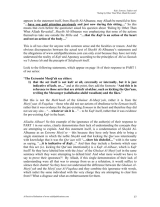 Kufr, Eemaan, Takfeer and
                                                           ‘Ruling by Other Than What Allaah Revealed’.


appears in the statement itself, from Shaykh Al-Albaanee, may Allaah be merciful to him:
“…have you paid attention previously and just now during this sitting…” So this
means that even before the questioner asked his question about ‘Ruling by Other Than
What Allaah Revealed’, Shaykh Al-Albaanee was emphasizing that none of the actions
themselves take one outside the Milla and “…that the Kufr is an action of the heart
and not an action of the body…”

This is all too clear for anyone with common sense and the faculties or reason. And the
obvious discrepancies between the actual text of Shaykh Al-Albaanee’s statements and
the allegations of www.salafipublications.com can only exist because they have not truly
understood the reality of Kufr and Apostasy according to the principles of Ahl us-Sunnah
wa’l-Jamaa’ah and the precepts of Salafeeyah itself.

Look to the following statements, which appear on page 16 of their response to PART 1
of our series:

“The Extremist Murji'ah say either:
   1) that the act itself is not kufr at all, externally or internally, but it is just
      indicative of kufr, or…” and at this point, they add the footnote: “And this is in
      reference to those acts that are al-kufr al-akbar, such as kicking the Qur'aan,
      reviling the Messenger (sallallaahu alaihl wasallam) and the likes.”

But this is not the Meth’haab of the Ghulaat Al-Murji’yah, rather it is from the
Murji’yaat Al-Fuqahaa – those who did not see actions of obedience to be Eemaan itself,
rather that it was evidence for the pre-existing Eemaan in the heart and therefore they did
not see any sins – “…whatever sin it is…” – to be Kufr itself, rather that it was evidence
for pre-existing Kufr in the heart.

Allaahu Akbaar! So this example of the ignorance of the author(s) of their response to
PART 1 in our series, clearly demonstrates their lack of understanding the concepts they
are attempting to explain. And this statement itself, is a condemnation of Shaykh Al-
Albaanee as an Extreme Murji’ee – this because they have only been able to bring a
single statement in which the noble Shaykh said that kicking the Qur’aan intentionally
with knowledge that it was the Qur’aan will “…show his disbelief…” with is the same
as saying, “…it is indicative of Kufr…” And then they include a footnote which says
that this act (i.e. kicking the Qur’aan intentionally) is a Kufr Al-Akbaar, which is Kufr
itself! So they have labeled him with the Irjaa’ of the Ghulaat Al-Murji’yah in the same
sentence which they were attempting to defend him! And what more would we have to
say to prove their ignorance?! By Allaah, if this single demonstration of their lack of
understanding were all that was to emerge from us as a refutation, it would suffice to
silence their chatter! So they have not understood the difference between the Ghulaat Al-
Murji’yah and the Murji’yaat Al-Fuqahaa and they combine this ignorance with words,
which indict the same individual with the very charge they are attempting to clear him
from!! What a disgrace and what an embarrassment for them.




A Decisive Refutation of www.salafipublications.com                                                 37
 