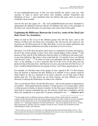 Kufr, Eemaan, Takfeer and
                                                                       ‘Ruling by Other Than What Allaah Revealed’.


O www.salafipublications.com, if only you read carefully the article I sent you, with
sincerity, in order to advise and correct your mistakes, entitled “Exposition and
Refutation of Irjaa’ ”, and considered what was therein, this gross error on your part
would have been avoided.

And for the next few pages (16 – 20), www.salafipublications.com have attempted to
demonstrate the difference between Shaykh Al-Albaanee and some of the principles of
the Murji’yah. And at this point, we must make some issues clear to the reader.

Explaining the Difference Between the Usool (i.e. roots) of the Murji’yah
their Furoo’ (i.e. branches).
When we look to the Usool of the different groups who fell into Irjaa’ such as the
Ghulaat Al-Murji’yah, the Murji’yaat Al-Fuqahaa, the Jah’meeyah, the Ashaa’ira, the
Karameeyah, the Matureedeeyah or other than them, we can see certain similarities and
differences. And these differences are either in the form of Usool or Furoo’.

One basic ‘Usl of the their deviation comes down to a separation of actions and Eemaan.
So all of the various groups of Irjaa’ have some varying degree of this concept. 50 And
because of this, and all of the differences between them, it is difficult to pin down Irjaa’
to one clear definition. But what is clear is that both the ‘Usl and the Faraa’ are labeled
with the term “Irjaa’ ”. 51 So when we look to an individual who has some branches of
Irjaa’ in his ideology, it is not a necessity that all of the Usool of the Murji’yah are
present in him at the same time. And likewise it is not a necessity that all of the Furoo’ of
Irjaa’ would be identical between two groups of Irjaa’ even if they agreed upon an ‘Usl.

For example, we find that some of the groups of Irjaa’ agreed to the ‘Usl that Eemaan
does not increase or decrease but they differed as to whether or not a person could be
made Takfeer to, due to a statement or an action. Likewise, we see that some of them
agreed upon the ‘Usl that actions are not from Eemaan, yet they differed as to the
necessity of uttering the Shahadatayn in order to be a Muslim.

Also, we see that the Murji’yah and the Khawaarij – who are the greatest in opposition to
one another – both agreed upon the mistaken ‘Usl that Eemaan is a constant entity, which
is either present in totality or absent in totality. So the Khawaarij interpreted this ‘Usl to
mean that if a person committed any sin, his Eemaan would leave completely and the
Murji’yah interpreted it to mean that if a person committed a sin – “…whatever sin it

50
  So this might result in a difference between whether actions of Kufr would merely be considered
evidence for the internal Kufr at the time of their being committed, or if they would not even be considered
evidence for this internal Kufr at all. And although both of these mistaken concepts are derived from a
common ‘Usl – that being a separation of actions and Eemaan – they are not agreed in the Furoo’ of what
these actions prove. And this is but one example. So both are Irjaa’ but they are not identical in their
understanding of Takfeer and Apostasy.
51
  Just as when we say the ‘Usl of Eemaan is in the heart and what comes from the body is Faraa’. This
does not mean that the matters of the heart are sufficient for Eemaan to exist, it means that we call actions
of the body Eemaan just as we call actions of the heart Eemaan.


A Decisive Refutation of www.salafipublications.com                                                             38
 
