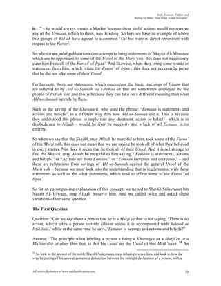Kufr, Eemaan, Takfeer and
                                                                      ‘Ruling by Other Than What Allaah Revealed’.


is…” – he would always remain a Muslim because these sinful actions would not remove
any of the Eemaan, which to them, was Tasdeeq. So here we have an example of where
two groups of Bid’ah have agreed to a common ‘Usl but were in direct opposition with
respect to the Furoo’.

So when www.salafipublications.com attempt to bring statements of Shaykh Al-Albaanee
which are in opposition to some of the Usool of the Murji’yah, this does not necessarily
clear him from all of the Furoo’ of Irjaa’. And likewise, when they bring some words or
statements from him, which refute the Furoo’ of Irjaa’, this does not necessarily prove
that he did not take some of their Usool.

Furthermore, there are statements, which encompass the basic teachings of Islaam that
are adhered to by Ahl us-Sunnah wa’l-Jamaa’ah that are sometimes employed by the
people of Bid’ah also and this is because they can take on a different meaning than what
Ahl us-Sunnah intends by them.

Such as the saying of the Khawaarij, who used the phrase: “Eemaan is statements and
actions and beliefs”, in a different way than how Ahl us-Sunnah use it. This is because
they understood this phrase to imply that any statement, action or belief – which is in
disobedience to Allaah – would be Kufr by necessity and a lack of all Eemaan in its
entirety.

So when we say that the Shaykh, may Allaah be merciful to him, took some of the Furoo’
of the Murji’yah, this does not mean that we are saying he took all of what they believed
in every matter. Nor does it mean that he took all of their Usool. And it is not strange to
find the Shaykh, may Allaah be merciful to him saying, “Eemaan is statements, actions
and beliefs,” or “Actions are from Eemaan,” or “Eemaan increases and decreases,” – and
these are refutations from sayings of Ahl us-Sunnah against the general Usool of the
Murji’yah – because we must look into the understanding that is implemented with these
statements as well as the other statements, which tend to affirm some of the Furoo’ of
Irjaa’.

So for an encompassing explanation of this concept, we turned to Shaykh Sulaymaan bin
Naasir Al-‘Ulwaan, may Allaah preserve him. And we called twice and asked slight
variations of the same question.

The First Question

Question: “Can we say about a person that he is a Murji’ee due to his saying, ‘There is no
action, which takes a person outside Islaam unless it is accompanied with Juhood or
Istih’laal,’ while at the same time he says, ‘Eemaan is sayings and actions and beliefs?”

Answer: “The principle when labeling a person a being a Kharaajee or a Murji’ee or a
Mu’taazilee or other than that, is that his Usool are the Usool of that Meth’haab. 52 An
52
  So look to the answer of the noble Shaykh Sulaymaan, may Allaah preserve him, and look to how the
very beginning of his answer contains a distinction between the outright declaration of a person, with a


A Decisive Refutation of www.salafipublications.com                                                            39
 