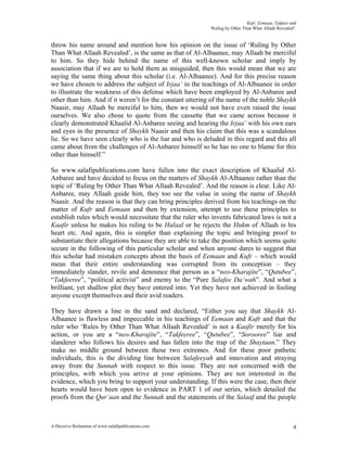 Kufr, Eemaan, Takfeer and
                                                           ‘Ruling by Other Than What Allaah Revealed’.


throw his name around and mention how his opinion on the issue of ‘Ruling by Other
Than What Allaah Revealed’, is the same as that of Al-Albaanee, may Allaah be merciful
to him. So they hide behind the name of this well-known scholar and imply by
association that if we are to hold them as misguided, then this would mean that we are
saying the same thing about this scholar (i.e. Al-Albaanee). And for this precise reason
we have chosen to address the subject of Irjaa’ in the teachings of Al-Albaanee in order
to illustrate the weakness of this defense which have been employed by Al-Anbaree and
other than him. And if it weren’t for the constant uttering of the name of the noble Shaykh
Naasir, may Allaah be merciful to him, then we would not have even raised the issue
ourselves. We also chose to quote from the cassette that we came across because it
clearly demonstrated Khaalid Al-Anbaree seeing and hearing the Irjaa’ with his own ears
and eyes in the presence of Shaykh Naasir and then his claim that this was a scandalous
lie. So we have seen clearly who is the liar and who is deluded in this regard and this all
came about from the challenges of Al-Anbaree himself so he has no one to blame for this
other than himself.”

So www.salafipublications.com have fallen into the exact description of Khaalid Al-
Anbaree and have decided to focus on the matters of Shaykh Al-Albaanee rather than the
topic of ‘Ruling by Other Than What Allaah Revealed’. And the reason is clear. Like Al-
Anbaree, may Allaah guide him, they too see the value in using the name of Shaykh
Naasir. And the reason is that they can bring principles derived from his teachings on the
matter of Kufr and Eemaan and then by extension, attempt to use these principles to
establish rules which would necessitate that the ruler who invents fabricated laws is not a
Kaafir unless he makes his ruling to be Halaal or he rejects the Hukm of Allaah in his
heart etc. And again, this is simpler than explaining the topic and bringing proof to
substantiate their allegations because they are able to take the position which seems quite
secure in the following of this particular scholar and when anyone dares to suggest that
this scholar had mistaken concepts about the basis of Eemaan and Kufr – which would
mean that their entire understanding was corrupted from its conception – they
immediately slander, revile and denounce that person as a “neo-Kharajite”, “Qutubee”,
“Takfeeree”, “political activist” and enemy to the “Pure Salafee Da’wah”. And what a
brilliant, yet shallow plot they have entered into. Yet they have not achieved in fooling
anyone except themselves and their avid readers.

They have drawn a line in the sand and declared, “Either you say that Shaykh Al-
Albaanee is flawless and impeccable in his teachings of Eemaan and Kufr and that the
ruler who ‘Rules by Other Than What Allaah Revealed’ is not a Kaafir merely for his
action, or you are a “neo-Kharajite”, “Takfeeree”, “Qutubee”, “Sorooree” liar and
slanderer who follows his desires and has fallen into the trap of the Shaytaan.” They
make no middle ground between these two extremes. And for these poor pathetic
individuals, this is the dividing line between Salafeeyah and innovation and straying
away from the Sunnah with respect to this issue. They are not concerned with the
principles, with which you arrive at your opinions. They are not interested in the
evidence, which you bring to support your understanding. If this were the case, then their
hearts would have been open to evidence in PART 1 of our series, which detailed the
proofs from the Qur’aan and the Sunnah and the statements of the Salaaf and the people



A Decisive Refutation of www.salafipublications.com                                                  4
 