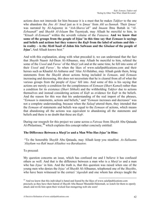 Kufr, Eemaan, Takfeer and
                                                                   ‘Ruling by Other Than What Allaah Revealed’.


actions does not intercede for him because it is a must that he makes Takfeer to the one
who abandons the Jins Al-‘Amal just as it is Ijmaa’ from Ahl us-Sunnah. Their Ijmaa’
was narrated by Al-Aajooree in “Ash-Sharee’ah” and Imaam Ibnu Buttah in “Al-
Eebaanah” and Shaykh Al-Islaam Ibn Taymiyah, may Allaah be merciful to him, in
“Kitaab Al-Eemaan” within the seventh volume of the Fataawa. And we know that
some of the groups from the people of Irjaa’ in this time say that Eemaan is sayings
and beliefs and actions but they remove the Kufr from the label of actions and this –
in reality – is the Meth’haab of Jahm bin Safwaan and the Ghulaat of the people of
Irjaa’. And Allaah knows best.”

And with this explanation, along with what preceded it, we can understand that the fact
that Shaykh Naasir Ad-Deen Al-Albaanee, may Allaah be merciful to him, refuted the
some of the Usool and Furoo’ of the Murji’yah and at the same time, he fell into some of
their Usool and Furoo’. So when the likes of www.salafipublications.com and their
heroes such as Khaalid Al-Anbaree and ‘Alee Al-Halabee, may Allaah guide them, bring
statements from the Shaykh about actions being included in Eemaan, and Eemaan
increasing and decreasing, this does not necessitate that he is cleared from all of what the
various groups from the people of Irjaa’ fell into. And some of this is his saying that
actions are merely a condition for the completeness of Eemaan (Shart Kamal) rather than
a condition for its existence (Shart Sihhah) and the withholding Takfeer due to actions
themselves and instead considering actions of Kufr as evidence for Kufr in the beliefs.
And the reason for this was that his understanding of the real import of the phrases,
“Eemaan is statements, actions and beliefs,” and “Eemaan increases and decreases” was
not a complete understanding, because when the Salaaf uttered them, they intended that
the Eemaan of statements and beliefs was equal to the Eemaan of actions, which means
that abandoning all the actions was equivalent to abandoning all the statements and
beliefs and there is no doubt that these are Kufr.

During our research for this project we came across a Fatwaa from Shaykh Abu Qataada
Al-Philastinee, 55 which explains this concept rather concisely entitled:

The Difference Between a Murji’ee and a Man Who Has Irjaa’ in Him:

 “To the honorable Shaykh Abu Qataada, may Allaah keep you steadfast. As-Sallaamu
‘Alaykum wa-Rah’maat-Allaahee wa-Barakaatoo.

To proceed:

My question concerns an issue, which has confused me and I believe it has confused
others as well. And that is the difference between a man who is a Murji’ee and a man
who has Irjaa’ in him. And the truth is, that this question was raised when one of the
young men who denies the Irjaa’ of Shaykh Al-Albaanee, telephoned one of the Shaykhs,
who have been witnessed to the correct ‘Aqeedah and one whom has always taught the

55
   And we know that this individual is hated and feared by the likes of www.salafipublications.com
precisely as they have their hatred of Shaykh Abu Baseer Mustafah Haleemah, so watch for them to openly
attack and revile him upon their wicked fear mongering web site soon!


A Decisive Refutation of www.salafipublications.com                                                         42
 
