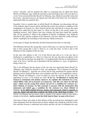 Kufr, Eemaan, Takfeer and
                                                           ‘Ruling by Other Than What Allaah Revealed’.


correct ‘Aqeedah. And he endured the effort in contacting him an asked him about
Shaykh Al-Albaanee, may Allaah be merciful to him and forgive him, if he was Murji’ee
or not. So he answered him that Shaykh Al-Albaanee, may Allaah be merciful to him, had
the correct ‘Aqeedah; however, his speech met with that of the Murji’yah. So I failed to
understand what was meant by this.

Secondly, I have a cassette tape, in which Shaykh Al-Albaanee was discussing with one
of his students, about Eemaan and he said that the actions are (merely) a condition of the
completeness of Eemaan (i.e. Shart Kamal) and he also said that he is aware that some
people have called him by that name (i.e. Murji’ee) but this is the correct matter (i.e.
regarding actions). And I believe that your virtuous self must have heard this cassette
tape. So my question is: What is the condition of Shaykh Al-Albaanee, may Allaah be
merciful to him, and the condition of his followers, who have filled the world with their
claims. I apologize for exceeding in time and may Allaah reward you.

In the name of Allaah, the Merciful, the Most Kind and from Him we seek help…

The difference between the saying that a man is Kharaajee or a man has Kharaajee’ah in
him or their saying that a man is Murji’ee or a man has Irjaa’ in him is due to the
difference of the condition of the two men.

So the man who adheres to the ‘Usl of the Bid’ah and calls to it, is the one who is
attributed to it indefinitely (i.e. Murji’ee). However, the one who does not adhere to the
‘Usl of the Bid’ah and does not adopt this ‘Usl could possibly fall into its implications or
some of its Furoo’ and this one is described with this attribute (i.e. Irjaa’ as opposed to
being a Murji’ee).

This is the difference but the answer of the one who was questioned about Shaykh Al-
Albaanee, may Allaah be merciful to him, was ambiguous. This is because he said that
Shaykh Al-Albaanee’s ‘Aqeedah was correct and he only mentioned his speech and his
phrasing and he declared that these were mistaken and this is not (completely) correct.
While, Shaykh Al-Albaanee’s Usool in belief are from the Sunnah, he has taken the
appearance of Irjaa’ in his beliefs (as well). So he (i.e. Al-Albaanee) is saying that
Eemaan is statements and actions; however, he explains this statement in a way,
which differs with Ahl us-Sunnah wa’l-Jamaa’ah. And this was where he fell into
Irjaa’, which was his saying that actions can not be a condition for existence (i.e.
Shart Sihhah) of Eemaan. So this (concept) is present with his declaration that
statements and beliefs are a condition for the existence (i.e. Shart Sihhah) of
Eemaan. So he differentiated between actions and statements which is opposite to
what the Salaaf said and that is indeed, the birth of the Meth’haab of Irjaa’. And
Shaykh Al-Albaanee did not merely make a mistake in his speech, rather he also made a
mistake in his beliefs. And he struck the Meth’haab of Irjaa’ in some of its Furoo’.

And some of those who claim in their defense of this accusation have attempted to raise
some statements from the Salaaf such as Imaam Ahmad, may Allaah be merciful to him,
who said that Eemaan is statements and actions and they say that Al-Albaanee also says



A Decisive Refutation of www.salafipublications.com                                                 43
 