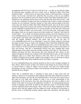 Kufr, Eemaan, Takfeer and
                                                           ‘Ruling by Other Than What Allaah Revealed’.


accompanied with Istih’laal or Juhood or Tak’theeb etc., is so that we can trick the reader
by following these examples with acts of Kufr, such as ‘Ruling by Other Than What
Allaah Revealed’ – which to them, do require these matters of the heart before a ruling of
Takfeer can be made. And they have stated that this was done so that we can establish
that those who do not hold the rulers who ‘Rule by Other Than What Allaah Revealed’ as
disbelievers, are separating actions from Eemaan and upon the Meth’haab of Irjaa’. And
so they have slandered us again with their accusations and created a climate of distrust
towards our very intentions. And how strange it is that when a person speaks of the Kufr
of the ruler who ‘Rules by Other Than What Allaah Revealed’, they are the first to point
out that this person does not know the intention of that ruler and they find every possible
excuse imaginable to demonstrate how we can not possibly see into that ruler’s heart and
therefore a ruling of Takfeer can not be made. Yet at the same time, with people whom
they oppose, they are very quick to point out to their readers our “intention” and what lies
in their hearts. So to clarify our intention and free ourselves from the slanderous lies of
www.salafipublications.com, we reiterate the point that we have made in our introduction
to this project and repeat what was alluded to in our previous one. We are concerned
with the English speaking brothers and sisters who have taken the likes of
www.salafipublications.com as an authoritative source for Salafee material concerning
the subject of Kufr, Eemaan, Takfeer and ‘Ruling by Other Than What Allaah Revealed’.
And although we may agree with www.salafipublications.com in most of the topics they
have written on, we have found them extremely negligent when it comes to the matters of
Kufr and Eemaan. And this is undoubtedly because they have founded their entire
understanding of this subject upon the mistaken concepts of the likes of ‘Alee Hasan Al-
Halabee and those like him. And because they have filtered all their articles on this
subject through the mischievous writings of this individual and his type, we have found it
obligatory upon us to refute them because at this time, there are very little sources
available in English for the Salafee student of knowledge to arrive at the truth in matters
of ‘Ruling by Other Than What Allaah Revealed’ and Takfeer in general.

So www.salafipublications.com correctly pointed out that we have brought examples of
Kufr Akbaar which are Kufr on their own and how these things do not require Istih’laal
or Juhood before a ruling of Takfeer can be issued. And such acts would include
prostrating to an idol, swearing at Allaah or His Messenger and kicking the Mus’haaf etc.
and then thy have alleged:

“Once this is established, they (* meaning us) then come to their actual and real
objective, which is to try and portray that ruling by other than what Allaah has revealed is
major kufr absolutely, just like the acts mentioned above. Once they have tried to prove
this (and we will refute their attempts in what is yet to come inshaa'allaah in the
continuation of this discourse), they then state that anyone who tries to adhere to the
tafseel of the Salaf in arriving at the judgement of takfir (i.e. by distinguishing between
al-kufr al-i'tiqaadee and al-kufr al-'amali on this particular issue) is an Extremist Murji'
who has separated actions from Imaan. This is why you see them, alongside all of this
trying to prove that the aathaar from Ibn Abbaas are weak, and that his real position is
that the verses in al-Maa'idah actually indicate major kufr, absolutely, and that juhood




A Decisive Refutation of www.salafipublications.com                                                 46
 