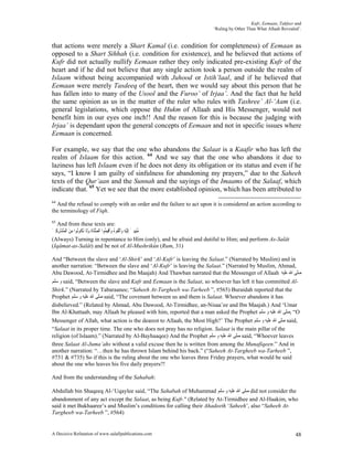 Kufr, Eemaan, Takfeer and
                                                                      ‘Ruling by Other Than What Allaah Revealed’.


that actions were merely a Shart Kamal (i.e. condition for completeness) of Eemaan as
opposed to a Shart Sihhah (i.e. condition for existence), and he believed that actions of
Kufr did not actually nullify Eemaan rather they only indicated pre-existing Kufr of the
heart and if he did not believe that any single action took a person outside the realm of
Islaam without being accompanied with Juhood or Istih’laal, and if he believed that
Eemaan were merely Tasdeeq of the heart, then we would say about this person that he
has fallen into to many of the Usool and the Furoo’ of Irjaa’. And the fact that he held
the same opinion as us in the matter of the ruler who rules with Tashree’ Al-‘Aam (i.e.
general legislations, which oppose the Hukm of Allaah and His Messenger, would not
benefit him in our eyes one inch!! And the reason for this is because the judging with
Irjaa’ is dependant upon the general concepts of Eemaan and not in specific issues where
Eemaan is concerned.

For example, we say that the one who abandons the Salaat is a Kaafir who has left the
realm of Islaam for this action. 64 And we say that the one who abandons it due to
laziness has left Islaam even if he does not deny its obligation or its status and even if he
says, “I know I am guilty of sinfulness for abandoning my prayers,” due to the Saheeh
texts of the Qur’aan and the Sunnah and the sayings of the Imaams of the Salaaf, which
indicate that. 65 Yet we see that the more established opinion, which has been attributed to
64
  And the refusal to comply with an order and the failure to act upon it is considered an action according to
the terminology of Fiqh.
65
   And from these texts are:
‫ﻣﻨِﻴِﺒﲔ ِﺇﹶﻟْﻴﻪ َﺍﱠﺗ ﹸﻮ ُ ﻭﹶﺃﻗِﻴ ُﻮﺍ ﺍﻟﺼﻠﹶﺎﺓ ﻭﻟﹶﺎ َﺗ ﹸﻮُﻮﺍ ﻣﻦ ﺍﹾﻟﻤُﺸﺮﻛﲔ‬
َ ِ ِْ َ ِ ‫ُ َ ِ ﻭ ﻘ ﻩ َ ﻤ ﱠ ﹶ َ ﻜ ﻧ‬
(Always) Turning in repentance to Him (only), and be afraid and dutiful to Him; and perform As-Salât
(Iqâmat-as-Salât) and be not of Al-Mushrikûn (Rum, 31)

And “Between the slave and ‘Al-Shirk’ and ‘Al-Kufr’ is leaving the Salaat.” (Narrated by Muslim) and in
another narration: “Between the slave and ‘Al-Kufr’ is leaving the Salaat.” (Narrated by Muslim, Ahmad,
Abu Dawood, At-Tirmidhee and Ibn Maajah) And Thawban narrated that the Messenger of Allaah ‫ﺻﻠﻰ ﺍﷲ ﻋﻠﻴﻪ‬
‫ ﻭ ﺳﻠﻢ‬said, “Between the slave and Kufr and Eemaan is the Salaat, so whoever has left it has committed Al-
Shirk.” (Narrated by Tabaraanee; “Saheeh At-Targheeb wa-Tarheeb ”, #565) Buraidah reported that the
Prophet ‫ ﺻﻠﻰ ﺍﷲ ﻋﻠﻴﻪ ﻭ ﺳﻠﻢ‬said, “The covenant between us and them is Salaat. Whoever abandons it has
disbelieved.” (Related by Ahmad, Abu Dawood, At-Tirmidhee, an-Nisaa’ee and Ibn Maajah.) And ‘Umar
Ibn Al-Khattaab, may Allaah be pleased with him, reported that a man asked the Prophet ‫“ ,ﺻﻠﻰ ﺍﷲ ﻋﻠﻴﻪ ﻭ ﺳﻠﻢ‬O
Messenger of Allah, what action is the dearest to Allaah, the Most High?’ The Prophet ‫ ﺻﻠﻰ ﺍﷲ ﻋﻠﻴﻪ ﻭ ﺳﻠﻢ‬said,
“Salaat in its proper time. The one who does not pray has no religion. Salaat is the main pillar of the
religion (of Islaam).” (Narrated by Al-Bayhaaqee) And the Prophet ‫ ﺻﻠﻰ ﺍﷲ ﻋﻠﻴﻪ ﻭ ﺳﻠﻢ‬said, “Whoever leaves
three Salaat Al-Juma’ahs without a valid excuse then he is written from among the Munafiqeen.” And in
another narration: “…then he has thrown Islam behind his back.” (“Saheeh At-Targheeb wa-Tarheeb ”,
#731 & #735) So if this is the ruling about the one who leaves three Friday prayers, what would be said
about the one who leaves his five daily prayers?!

And from the understanding of the Sahabah:

Abdullah bin Shaqeeq Al-‘Uqaylee said, “The Sahabah of Muhammad ‫ ﺻﻠﻰ ﺍﷲ ﻋﻠﻴﻪ ﻭ ﺳﻠﻢ‬did not consider the
abandonment of any act except the Salaat, as being Kufr." (Related by At-Tirmidhee and Al-Haakim, who
said it met Bukhaaree’s and Muslim’s conditions for calling their Ahadeeth ‘Saheeh’, also “Saheeh At-
Targheeb wa-Tarheeb ”, #564)


A Decisive Refutation of www.salafipublications.com                                                            48
 