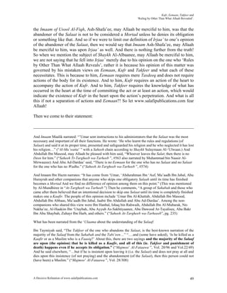 Kufr, Eemaan, Takfeer and
                                                                       ‘Ruling by Other Than What Allaah Revealed’.


the Imaam of Usool Al-Fiqh, Ash-Shafa’ee, may Allaah be merciful to him, was that the
abandoner of the Salaat is not to be considered a Mortad unless he denies its obligation
or something like that. And so if we were to limit our definition of Irjaa’ to one’s opinion
of the abandoner of the Salaat, then we would say that Imaam Ash-Shafa’ee, may Allaah
be merciful to him, was upon Irjaa’ as well. And there is nothing further from the truth!
So when we mention the subject of Shaykh Al-Albaanee, may Allaah be merciful to him,
we are not saying that he fell into Irjaa’ merely due to his opinion on the one who ‘Rules
by Other Than What Allaah Reveals’, rather it is because his opinion of this matter was
governed by his mistaken views on Eemaan, Kufr and Takfeer and what each of these
necessitates. This is because to him, Eemaan requires mere Tasdeeq and does not require
actions of the body for its existence. And to him, Kufr requires an action of the heart to
accompany the action of Kufr. And to him, Takfeer requires the knowledge of what has
occurred in the heart at the time of committing the act or at least an action, which would
indicate the existence of Kufr in the heart upon the action’s perpetration. And what is all
this if not a separation of actions and Eemaan?! So let www.salafipublications.com fear
Allaah!

Then we come to their statement:



And Imaam Maalik narrated: “’Umar sent instructions to his administrators that the Salaat was the most
necessary and important of all their functions. He wrote: ‘He who learnt the rules and regulations (of
Salaat) and said it at its proper time, presented and safeguarded his religion and he who neglected it has lost
his religion…” (“Al-Mu’watta’ ” with a Saheeh chain according to Shaykh Sulaymaan Al-‘Ulwaan.) And
Abdullah Ibn Masood, may Allaah be pleased with him said, “Whoever leaves the Salat; then there is no
Deen for him.” (“Saheeh Tt-Targheeb wa-Tarheeb ”, #563 also narrated by Muhammad bin Naasir Al-
Mirwaazee) And Abu Ad-Dardaa’ said, “There is no Eemaan for the one who has no Salaat and no Salaat
for the one who has no Wudhu.” (“Saheeh At-Targheeb wa-Tarheeb ”, #574)

And Imaam Ibn Hazm narrates: “It has come from ‘Umar, ‘Abdurahman Ibn ‘Auf, Mu’aadh Ibn Jabal, Abu
Hurayrah and other companions that anyone who skips one obligatory Salaah until its time has finished
becomes a Mortad And we find no difference of opinion among them on this point.” (This was mentioned
by Al-Mundhiree in “At-Targheeb wa Tarheeb ”) Then he comments, “A group of Sahabah and those who
came after them believed that an intentional decision to skip one Salaat until its time is completely finished
makes one a Kaafir. The people of this opinion include ‘Umar Ibn Al-Khattab, Abdullah Ibn Masood,
Abdullah Ibn Abbaas, Mu’aadh Ibn Jabal, Jaabir Ibn Abdullah and Abu Ad-Dardaa’. Among the non-
companions who shared this view were Ibn Hanbal, Ishaq bin Rahwaih, Abdullah Ibn Al-Mubarak, Nn-
Nakha’ee, Al-Haakim Ibn ‘Utaybah, Abu Ayyub As-Sakhtiyaanee, Abu Dawood At-Tayalisee, Abu Bakr
Ibn Abu Shaybah, Zuhayr Ibn Harb, and others.” (“Saheeh At-Targheeb wa-Tarheeeb”, pg. 235)

What has been narrated from the ‘Ulaama about the understanding of the Salaaf:

Ibn Taymiyah said, “The Takfeer of the one who abandons the Salaat, is the best-known narration of the
majority of the Salaaf from the Sahabah and the Tabi’een…” “….and (some have asked), ‘Is he killed as a
Kaafir or as a Muslim who is a Faasiq?’ About this, there are two sayings and the majority of the Salaaf
are upon (the opinion) that he is killed as a Kaafir, and all of this (ie. Takfeer and punishment of
death) happens even if he accepts its obligation.” (“Majmoo’ Al-Fataawa ”, Vol. 20/96 and Vol.22/49)
And he said elsewhere, “…but if he is insistent upon leaving it (i.e. the Salaat) and does not pray at all and
dies upon this insistence (of not praying) and the abandonment (of the Salaat), then this person could not
(have been) a Muslim.” (“Majmoo’ Al-Fataawa ”, Vol. 28/308)



A Decisive Refutation of www.salafipublications.com                                                             49
 