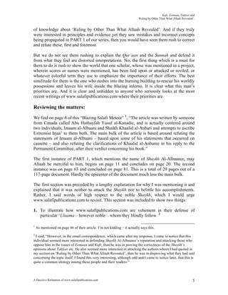 Kufr, Eemaan, Takfeer and
                                                                          ‘Ruling by Other Than What Allaah Revealed’.


of knowledge about ‘Ruling by Other Than What Allaah Revealed’. And if they truly
were interested in principles and evidence yet they saw mistakes and incorrect concepts
being propagated in PART 1 of our series, then you would have seen them rush to correct
and refute these, first and foremost.

But we do not see them rushing to explain the Qur’aan and the Sunnah and defend it
from what they feel are distorted interpretations. No, the first thing which is a must for
them to do is rush to show the world that one scholar, whose was mentioned in a project,
wherein scores or names were mentioned, has been lied upon or attacked or reviled, or
whatever colorful term they use to emphasize the importance of their efforts. The best
similitude for them is the one who rushes into the burning building to rescue his worldly
possessions and leaves his wife inside the blazing inferno. It is clear what this man’s
priorities are. And it is clear and unhidden to anyone who seriously looks at the most
recent writings of www.salafipublications.com where their priorities are.

Reviewing the matters:
We find on page 4 of this “Blazing Salafi Meteor” 1, “The article was written by someone
from Canada called Abu Huthayfah Yusuf al-Kanadie, and is actually centered around
two individuals, Imaam al-Albaani and Shaikh Khaalid al-Anbari and attempts to ascribe
Extremist Irjaa’ to them both. The main bulk of the article is based around refuting the
statements of Imaam al-Albaani – based upon some of his statements that occurred on
cassette – and also refuting the clarifications of Khaalid al-Anbaree in his reply to the
Permanent Committee, after their verdict concerning his book.”

The first instance of PART 1, which mentions the name of Shaykh Al-Albaanee, may
Allaah be merciful to him, begins on page 11 and concludes on page 20. The second
instance was on page 63 and concluded on page 81. This is a total of 29 pages out of a
117-page document. Hardly the epicenter of the document much less the main bulk.

The first section was preceded by a lengthy explanation for why I was mentioning it and
explained that it was neither to attack the Shaykh nor to belittle his accomplishments.
Rather, I said words of high respect to the noble Shaykh, which I would urge
www.salafipublications.com to revisit. This section was included to show two things:

1. To illustrate how www.salafipublications.com are vehement in their defense of
   particular ‘Ulaama – however noble – whom they blindly follow. 2

1
    As mentioned on page 46 of their article. I’m not kidding – it actually says this.
2
  I said, “However, in the email correspondence, which came after my response, I came to notice that this
individual seemed more interested in defending Shaykh Al-Albaanee’s reputation and attacking those who
oppose him in the issues of Eemaan and Kufr, than he was in proving the correctness of the Shaykh’s
opinions about Takfeer etc. He also seemed more interested in attacking the authors whom I had quoted in
my section on ‘Ruling by Other Than What Allaah Revealed’, than he was in disproving what they had said
concerning the topic itself. I found this very interesting, although odd and I came to notice later, that this is
quite a common strategy among these people and their readers.”



A Decisive Refutation of www.salafipublications.com                                                                 5
 