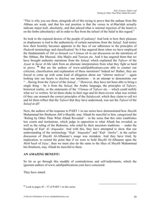 Kufr, Eemaan, Takfeer and
                                                            ‘Ruling by Other Than What Allaah Revealed’.


“This is why you see them, alongside all of this trying to prove that the aathaar from Ibn
Abbaas are weak, and that his real position is that the verses in al-Maa'idah actually
indicate major kufr, absolutely, and that juhood (that is internal rejection of the heart) is
on the limbs (absolutely) -all in order to flee from the tafseel of the Salaf in this regard.”

So look to the exposed desires of the people of jealousy! And look to how their pleasure
or displeasure is tied to the authenticity of certain narrations from the Salaaf. And notice
how their hostility becomes apparent in the face of our adherence to the principles of
Hadeeth terminology and classification! So it has angered them when we have employed
the fundamentals of Ahl us-Sunnah wa’l-Jamaa’ah in our discussion on the narrations of
Ibn Abbaas, Ibn Masood, Abu Majliz and Tawoos etc. And it has angered them that we
have brought authentic narrations from the Salaaf, which explained the Tafseer of the
Ayaat in Surat Al-Ma’idah from an alternate interpretation from what they fight so hard
to prove. 66 But are the authors of www.salafipublications.com able to counter our
criticism, classification and explanation of these narrations? Indeed no! Rather, they are
forced to come up with some kind of allegation about our “ulterior motives” – again
looking into our hearts to disclose our intentions – in an attempt to demonstrate our
“…fleeing from the Tafseel of the Salaaf…” However, they have not been able to bring a
single thing – be it from the Salaaf, the Arabic language, the principles of Tafseer,
historical reality, or the statements of the ‘Ulamaa of Tafseer etc. – which could nullify
what we’ve written. So let them choke in their rage and let them review what was written
(if they can stomach the correct principles of the Salafeeyah, which they claim to call to)
and let them reflect that the Tafseel that they have understood, was not the Tafseel of the
Salaaf at all!

Next, the authors of the response to PART 1 in our series have demonstrated how Shaykh
Muhammad bin Ibraheem Ahl’a-Shaykh, may Allaah be merciful to him, categorized the
‘Ruling by Other Than What Allaah Revealed’ – in the sense that this ruler establishes
law courts and institutions, which judge in opposition to what Allaah has revealed, as
well as the ruling of the Bedouins, who ruled by their ancestors traditions – under the
heading of Kufr Al-‘Atiqaadee. And with this, they have attempted to show that our
understanding of the terminology “Kufr ‘Atiqaadee” and “Kufr ‘Amilee”, in the earlier
discussion of Shaykh Al-Albaanee’s usage was mistaken. And they have tried, by
implication, to extend the point that if we were to hold Shaykh Al-Albaanee upon the
Meth’haab of Irjaa’, then we must also do the same to the likes of Shaykh Muhammad
bin Ibraheem, may Allaah be merciful to them.

AN AMAZING BENEFIT:

So let us go through this muddle of contradictions and self-indictments, which the
ignorant authors of www.salafipublications.com have concocted.

They have stated:



66
     Look to pages 45 – 57 of PART 1 in this series.


A Decisive Refutation of www.salafipublications.com                                                  50
 