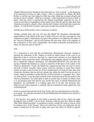 Kufr, Eemaan, Takfeer and
                                                            ‘Ruling by Other Than What Allaah Revealed’.


“Shaikh Muhammad bin Ibraaheem described them as “kufr in belief ” at the beginning
of his discussion of these six types, saying, “And it is impossible for Allaah, the Most
Perfect, to call the one who judges by other than what Allaah has revealed a Kaafir and
for him to not be a Kaafir - rather he is a Kaafir - either being Kufr of action or Kufr of
belief. And that which is reported by Ibn Abbaas (radiallaahu anhumaa) by way of
Taawoos and others in explanation of this aayah, shows that the ruler by other than what
Allaah has revealed is a Kaafir, either with the kufr of belief, which takes him outside the
religion - or with the kufr of action, which does not take him outside the religion.”

And they have followed this with two footnotes as follows:

“Reflect carefully here, and you will note that Shaikh Ibn Ibraaheem rahimahullaah,
indeed adheres to the tafseel on the issue of takfir of the one who does not judge by what
Allaah has revealed. Unfortunately, this part of the quotation was clipped by the author of
the “Decisive Refutation”, and we will illustrate this and many other of his tragedies in
the continuation of this series inshaa'allaah. Abu Fulaan al-Kanadie preached piety to
others, but does not enact it himself...”

And:

“It is interesting to note that the neo-Khawaarij, Khaarijiyyah Asriyyah, attempt to
discredit the statements of Ibn ‘Abbaas in which he makes tafseer of the verse in al-
Maai’dah in that it is kufr less than kufr (i.e. major kufr), and here we have Shaikh Ibn
Ibraheem, whose words they quote, affirming the exact opposite, namely he affirms that
this is indeed Ibn 'Abbaas's explanation. AN AMAZING BENEFIT: Not only that, this
saying of Shaikh Ibn Ibraheem is a decisive refutation of the thesis of the author of the
“Decisive Refutation”. Firstly, the Shaikh has categorized kufr here into kufr of action
and kufr of belief. Secondly, those actions which he considers to expel from Islaam
(which are types e) and f) in the list of the 6 manifestations of ruling by other than what
Allaah has revealed), then the did not include that within the kufr of action (al-kufr al-
'amali), rather he included it within the kufr of belief (al-kufr ai- i'tiqaadee). Now, when
we come to Part 3 in our discourse and look at the actual discussion that the author of the
“Decisive Refutation” has relied upon in order to ascribe Irjaa to Imaam aI-Albaani, then
it is necessitated upon him that he also ascribe this Irjaa' to Shaikh Muhammad bin
Ibraaheem Aal ash-Shaikh. It is binding upon him to do that and announce that.
Otherwise, his whole argument is nullified, and his contradiction made apparently clear
walhamdulillaah.”

So let us examine these points line by line. Firstly, they have shot themselves in the foot –
so to speak – by using the comments of Shaykh Muhammad bin Ibraheem here and this is
for several reasons:

1. The Shaykh’s own opinion in this matter is precisely that of ours, which was made
abundantly clear in PART 1 of our series. And that is that the ruler who ‘Rules by Other
Than What Allaah Revealed” is considered a Kaafir, outside the realm of Islaam, when
he replaces laws of the Islaamic Sharee’ah with those of his own fabrication but he
makes a distinction for the ruler or judge who leaves the Hukm of Allaah in specific



A Decisive Refutation of www.salafipublications.com                                                  51
 