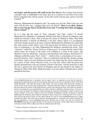 Kufr, Eemaan, Takfeer and
                                                                       ‘Ruling by Other Than What Allaah Revealed’.


not forgive and this person will reside in the Fire forever. But if (these kufr actions)
contradict what is established in his heart, then he is a believer in the Rule of his Lord,
but he contradicts this with his actions. So his kufr is kufr of action only, and it is not kufr
in belief.” 69

Whereas, Muhammad bin Ibraheem said: “So maybe you will ask: What if the one who
rules with the laws says, ‘I believe these laws are Baatil?’ There is no effect. Rather,
this is removing the Sharee’ah just like if one said, ‘I worship these idols and believe
that it is Baatil.” 70

So it is clear that the usage of “Kufr ‘Atqaadee” and “Kufr ‘Amilee” of Shaykh
Muhammad bin Ibraheem is completely different than that of Shaykh Al-Albaanee, may
Allaah be merciful to them. This is because the action of ‘Ruling by Other Than What
Allaah Revealed’ to Shaykh Al-Albaanee is not Kufr Akbaar unless it is accompanied
with Kufr already present in the heart, whereas Muhammad bin Ibraheem has stated that
this same action is Kufr Akbaar even if the person does not believe in his action at the
time of committing it. So when Muhammad bin Ibraheem classified this action “Kufr
‘Atiqaadee” within his “Risala Tah’keem Al-Qawaneen”, he means that the result of this
action causes the Eemaan of the heart to be nullified as a result of the action. And
therefore it may be called Kufr ‘Atiqaadee and classified in this category. But Shaykh Al-
Albaanee called this action “Kufr ‘Amilee” – which to him, is a description of its source –
and only becomes “Kufr ‘Atiqaadee” when it is performed with the Kufr already existing
in the heart. And as we have pointed out earlier, this means that this action would never
be a source of Kufr Akbaar because to him, it is only Kufr Akbaar after the person has
already apostated due to the pre-existence of Kufr in the heart. And the point here is that
this was a general rule from Shaykh Al-Albaanee and not just limited to the subject of
‘Ruling by Other Than What Allaah Revealed’ as he has stated it himself and in earlier
quotations from him



www.salafipublicatoins.com is rendered void yet again. And it is important to note that the Shaykh is
speaking quite generally here and not restricting his statements to the issue of ‘Ruling by Other Than What
Allaah Revealed’. And what this means is that Takfeer can only be made when the person commits an
action of Kufr at the time his heart contained Kufr. And this means that Takfeer is only made for beliefs in
the heart and not for actions of the body because a person who already has Kufr in his heart was already a
Kaafir, even before he even committed the act of Kufr. And this is definitely a branch of Irjaa’ if not one of
its very roots! So Shaykh Al-Albaanee could not possibly be using the terminology of “Kufr in actions” and
“Kufr in beliefs” in the same context as that of Al-Haafidh Al-Haakimee and Ibn Al-Qayyim or Shaykh
Muhammad bin Ibraheem, may Allaah be merciful to them, because he is referring here to the source of
Kufr and not the result of Kufr. So the entire built-up Ta’weel of www.salafipublications.com is again
crushed into rubble! And where did we find this amazing benefit (i.e. quotation) with which to destroy the
lies and allegations of www.salafipublications.com? Nowhere but on their very web site (Article ID:
MNJ050002), proving once again that they are the epitome of ignorance on the subject they are screaming
so loudly to clarify! What a shame and what an embarrassment for them.
69
     “Silsilaat Ahadeeth As-Saheehah ”, Vol. 6 no.2552
70
     “Fataawa Al-Imaam Muhammad bin Ibraheem Ahl’a-Shaykh”, Vol. 12/280



A Decisive Refutation of www.salafipublications.com                                                             53
 