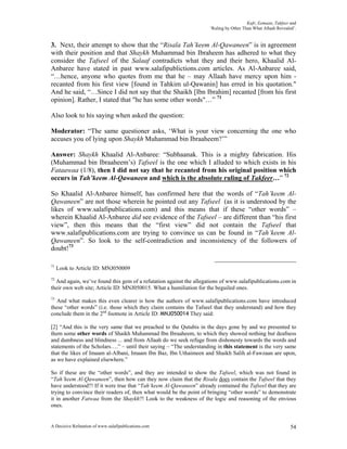 Kufr, Eemaan, Takfeer and
                                                                    ‘Ruling by Other Than What Allaah Revealed’.


3. Next, their attempt to show that the “Risala Tah’keem Al-Qawaneen” is in agreement
with their position and that Shaykh Muhammad bin Ibraheem has adhered to what they
consider the Tafseel of the Salaaf contradicts what they and their hero, Khaalid Al-
Anbaree have stated in past www.salafipublictions.com articles. As Al-Anbaree said,
“…hence, anyone who quotes from me that he – may Allaah have mercy upon him -
recanted from his first view [found in Tahkim ul-Qawanin] has erred in his quotation."
And he said, “…Since I did not say that the Shaikh [Ibn Ibrahim] recanted [from his first
opinion]. Rather, I stated that "he has some other words"…” 71

Also look to his saying when asked the question:

Moderator: “The same questioner asks, ‘What is your view concerning the one who
accuses you of lying upon Shaykh Muhammad bin Ibraaheem?’”

Answer: Shaykh Khaalid Al-Anbaree: “Subhaanak. This is a mighty fabrication. His
(Muhammad bin Ibraaheem’s) Tafseel is the one which I alluded to which exists in his
Fataawaa (1/8), then I did not say that he recanted from his original position which
occurs in Tah’keem Al-Qawaneen and which is the absolute ruling of Takfeer…” 72

So Khaalid Al-Anbaree himself, has confirmed here that the words of “Tah’keem Al-
Qawaneen” are not those wherein he pointed out any Tafseel (as it is understood by the
likes of www.salafipublications.com) and this means that if these “other words” –
wherein Khaalid Al-Anbaree did see evidence of the Tafseel – are different than “his first
view”, then this means that the “first view” did not contain the Tafseel that
www.salafipublications.com are trying to convince us can be found in “Tah’keem Al-
Qawaneen”. So look to the self-contradiction and inconsistency of the followers of
doubt!73

71
     Look to Article ID: MNJ050009
72
  And again, we’ve found this gem of a refutation against the allegations of www.salafipublications.com in
their own web site; Article ID: MNJ050015. What a humiliation for the beguiled ones.
73
   And what makes this even clearer is how the authors of www.salafipublications.com have introduced
these “other words” (i.e. those which they claim contains the Tafseel that they understand) and how they
conclude them in the 2nd footnote in Article ID: MNJ050014 They said:

[2] “And this is the very same that we preached to the Qutubis in the days gone by and we presented to
them some other words of Shaikh Muhammad Ibn Ibraaheem, to which they showed nothing but deafness
and dumbness and blindness ... and from Allaah do we seek refuge from dishonesty towards the words and
statements of the Scholars….” – until their saying – “The understanding in this statement is the very same
that the likes of Imaam al-Albani, Imaam Ibn Baz, Ibn Uthaimeen and Shaikh Salih al-Fawzaan are upon,
as we have explained elsewhere.”

So if these are the “other words”, and they are intended to show the Tafseel, which was not found in
“Tah’keem Al-Qawaneen”, then how can they now claim that the Risala does contain the Tafseel that they
have understood?! If it were true that “Tah’keem Al-Qawaneen” already contained the Tafseel that they are
trying to convince their readers of, then what would be the point of bringing “other words” to demonstrate
it in another Fatwaa from the Shaykh?! Look to the weakness of the logic and reasoning of the envious
ones.


A Decisive Refutation of www.salafipublications.com                                                          54
 