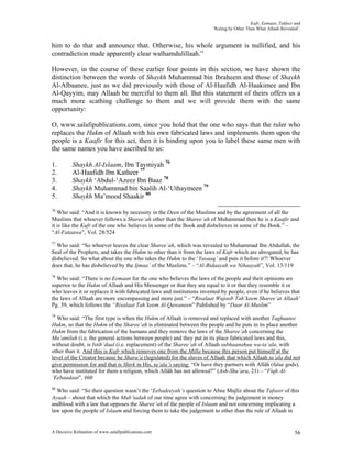 Kufr, Eemaan, Takfeer and
                                                                        ‘Ruling by Other Than What Allaah Revealed’.


him to do that and announce that. Otherwise, his whole argument is nullified, and his
contradiction made apparently clear walhamdulillaah.”

However, in the course of these earlier four points in this section, we have shown the
distinction between the words of Shaykh Muhammad bin Ibraheem and those of Shaykh
Al-Albaanee, just as we did previously with those of Al-Haafidh Al-Haakimee and Ibn
Al-Qayyim, may Allaah be merciful to them all. But this statement of theirs offers us a
much more scathing challenge to them and we will provide them with the same
opportunity:

O, www.salafipublications.com, since you hold that the one who says that the ruler who
replaces the Hukm of Allaah with his own fabricated laws and implements them upon the
people is a Kaafir for this act, then it is binding upon you to label these same men with
the same names you have ascribed to us:

1.        Shaykh Al-Islaam, Ibn Taymiyah 76
2.        Al-Haafidh Ibn Katheer 77
3.        Shaykh ‘Abdul-‘Azeez Ibn Baaz 78
4.        Shaykh Muhammad bin Saalih Al-‘Uthaymeen 79
5.        Shaykh Ma’mood Shaakir 80
76
   Who said: “And it is known by necessity in the Deen of the Muslims and by the agreement of all the
Muslims that whoever follows a Sharee’ah other than the Sharee’ah of Muhammad then he is a Kaafir and
it is like the Kufr of the one who believes in some of the Book and disbelieves in some of the Book.” –
“Al-Fataawa”, Vol. 28/524
77
  Who said: “So whoever leaves the clear Sharee’ah, which was revealed to Muhammad Ibn Abdullah, the
Seal of the Prophets, and takes the Hukm to other than it from the laws of Kufr which are abrogated, he has
disbelieved. So what about the one who takes the Hukm to the ‘Yasaaq’ and puts it before it?! Whoever
does that, he has disbelieved by the Ijmaa’ of the Muslims.” – “Al-Bidaayah wa Nihaayah”, Vol. 13/119
78
  Who said: “There is no Eemaan for the one who believes the laws of the people and their opinions are
superior to the Hukm of Allaah and His Messenger or that they are equal to it or that they resemble it or
who leaves it or replaces it with fabricated laws and institutions invented by people, even if he believes that
the laws of Allaah are more encompassing and more just.” – “Risalaat Wujoob Tah’keem Sharee’at Allaah’
Pg. 39, which follows the “Risalaat Tah’keem Al-Qawaneen” Published by “Daar Al-Muslim”
79
  Who said: “The first type is when the Hukm of Allaah is removed and replaced with another Taghuutee
Hukm, so that the Hukm of the Sharee’ah is eliminated between the people and he puts in its place another
Hukm from the fabrication of the humans and they remove the laws of the Sharee’ah concerning the
Mu’amilah (i.e. the general actions between people) and they put in its place fabricated laws and this,
without doubt, is Istib’daal (i.e. replacement) of the Sharee’ah of Allaah subhaanahuu wa-ta’ala, with
other than it. And this is Kufr which removes one from the Milla because this person put himself at the
level of the Creator because he Shara’a (legislated) for the slaves of Allaah that which Allaah ta’ala did not
give permission for and that is Shirk in His, ta’ala’s saying: “Or have they partners with Allâh (false gods),
who have instituted for them a religion, which Allâh has not allowed?” (Ash-Shu’ara, 21) – “Fiqh Al-
‘Eebaadaat”, #60
80
  Who said: “So their question wasn’t the ‘Eebadeeyah’s question to Abee Majliz about the Tafseer of this
Ayaah – about that which the Mub’tadah of our time agree with concerning the judgement in money
andblood with a law that opposes the Sharee’ah of the people of Islaam and not concerning implicating a
law upon the people of Islaam and forcing them to take the judgement to other than the rule of Allaah in


A Decisive Refutation of www.salafipublications.com                                                              56
 