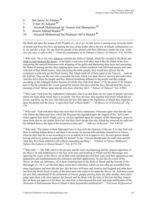 Kufr, Eemaan, Takfeer and
                                                                       ‘Ruling by Other Than What Allaah Revealed’.


6.        Ibn Jareer At-Tabaree 81
7.        ‘Umar Al-Ashqaar 82
8.        ‘Alaamah Muhammad Al-‘Ameen Ash’Shanqeetee 83
9.        Imaam Ahmad Shaakir 84
10.       ‘Alaamah Muhammad bin Ibraheem Ahl’a-Shaykh 85

His Book and upon the tongue of His Prophet ‫ .ﺻﻠﻰ ﺍﷲ ﻋﻠﻴﻪ ﻭ ﺳﻠﻢ‬So this action is turning away from the Hukm
of Allaah and from His Deen and putting the laws of the Kuffar above the law of Allaah, subhaanahuu wa-
ta’ala and this is Kufr. No one from the people of the Qiblah with their difference, doubts the Kufr of the
one who says or calls to this.” – From his commentary of At-Tabaree (“Tafseer At-Tabaree” Vol. 10/348)
81
  Who said: “He ta’ala says, whoever conceals the Hukm of Allaah, which He revealed in His Book and
made it a law between the slaves – so he hides it and rules with other than it like the Hukm of the Jews
concerning the married fornicators with whipping of the guilty and blackening their faces and concealing
the Hukm of stoning and like their judging upon some of their murdered with full blood-money and some
with half of their blood-money. And concerning the noble people, they would have Qisaas but the
commoner would only get the blood money. But Allaah made all of them equal in the Tauraat: …such are
the Kâfirûn. They are the ones who concealed the truth, which was upon them to uncover and make clear.
And they hid it from the people and they showed something different to the people and they judged
according to that (changed Hukm) because of a bribe they took from them.” (* So the point of At-Tabaree
here is that he considers this Ayaah general for anyone who does what the Jews did and hold this Ayaah
meaning of Kufr Akbaar upon anyone who does what they did.) – “Tafseer Al-Tabaree” Vol. 4/592)
82
  Who said: “And from this explanation it becomes clear to us that there are two types of people who have
fallen into Kufr about which there is no doubt. The first, the ones who legislate that which Allaah did not
reveal, and those are the ones who fabricate the laws that oppose the legislation of Allaah they implicate it
upon the people and the Ijmaa’ is upon their Kufr without doubt.” – “Al-Sharee’ah Al-Eelaheeyah”, Pg.
179
83
  Who said: “And with these Heavenly texts that we have mentioned, it becomes quite clear that the ones
who follow the fabricated laws, which the Shaytaan has legislated upon the tongues of his ‘Auliya and
which oppose that which Allaah, jala-wa’ala has legislated upon the tongues of His Messengers, peace be
upon them, that no one doubts their Kufr and their Shirk except him who Allaah has removed his sight and
has blinded them to the light of the revelation as they are!” – “Adhwaa Al-Bayaan”, Vol. 4/82-85
84
  Who said: “The matter in these fabricated laws is clear with the clearness of the sun. It is clear Kufr and
there is nothing hidden about it and there is no excuse for anyone who attributes themselves to Islaam,
whoever they may be, to act according to it or to submit to it or to approve of it. So each person should
beware and every person is responsible for himself. So the ‘Ulaama should make the truth clear and tell
what they have been ordered to tell without concealing anything.” – “Umdaat At-Tafseer Mukhtaasir
Tafseer Ibn Katheer of Ahmad Shaakir”, Vol. 4/173-174
85
  Who said: “…The fifth, and it is the greatest and the most encompassing and the clearest opposition of
the Sharee’ah and stubbornness in the face of its laws and insulting to Allaah and His Messenger and
opposing the courts of the Sharee’ah on their roots and branches and their types and their appearances and
judgements and implementations the references and their applications. So just like the courts of the
Sharee’ah there are references, all of them returning back to the Book of Allaah and the Sunnah of His
Messenger ‫ ﺻﻠﻰ ﺍﷲ ﻋﻠﻴﻪ ﻭ ﺳﻠﻢ‬like that, these courts have references, which are laws that are assembled from
many legislations and laws like the laws like the laws of France and America and England and other laws
and from the Metha’haab of some of the innovators who claim to be under the Sharee’ah. And these courts
are now fully operational in the settlements of Islaam, people entering them one after another, their rulers
judge upon them with what opposes the Sunnah and the Book with the rules of that law and they impose
that on them and approve it for them. So what Kufr is there beyond this Kufr and what nullification of the
Shahadah of Muhammadar Rasool-Allaah is there beyond this nullification?! – “Tah’keem Al-Qawaneen”


A Decisive Refutation of www.salafipublications.com                                                             57
 