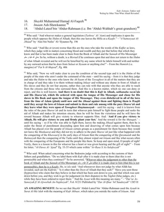 Kufr, Eemaan, Takfeer and
                                                                         ‘Ruling by Other Than What Allaah Revealed’.


16.       Shaykh Muhammad Hamad Al-Faqeeh 91
17.       Imaam Ash-Shawkaanee 92
18.       ‘Abdul-Lateef bin ‘Abdur-Rahmaan (i.e. Ibn ‘Abdul-Wahhab’s great-grandson) 93
90
  Who said: “And whoever makes a general legislation (Tashree’ Al-‘Aam) and implicates it upon the
people which opposes the Hukm of Allaah, then this one leaves the Milla as a Kaafir.” – “A’hameeyaat Al-
Jihaad” by ‘Alee bin Nafee’ Al-‘Ilyaanee Pg. 196
91
   Who said: “And like or (even) worse than this are the ones who take the words of the Kuffar as laws,
which they judge with in matters concerning blood and wealth and they put that before that which they
know and that is has been made clear to them from the Book of Allaah and the Sunnah of His Messenger
‫ .ﺻﻠﻰ ﺍﷲ ﻋﻠﻴﻪ ﻭ ﺳﻠﻢ‬So he, without a doubt, is a Mortad if he continues upon that and does not return to the Hukm
of what Allaah revealed and he will not be benefited by any name which he labels himself with and neither
by any outward action that he does from Salaat or Siyaam or anything else!” – From the Hamish (i.e.
margins) of “Fat’h Al-Majeed”, Pg. 406
92
   Who said, “Now we will make clear to you the condition of the second type and it is the Hukm of the
people of the state who aren’t under the command of the state – until his saying – from it is that they judge
and take the Hukm to the ones who know the Ah’kaam of the Tawagheet in all of the matters that they are
in charge of and they take it to them without making Inkaar and without any shame in front of Allaah or
His slaves and they do not fear anyone, rather they can rule with that anyone who they are able to reach
from the citizens and those who surround them. And this is a known matter, which no one can deny or
reject, and this is well known. And there is no doubt that this is Kufr in Allaah, subhanahu wa-ta’ala
and His Sharee’ah, which He ordered with upon the tongue of His Messenger and chose for His
slaves in His Book and upon the tongue of His Messenger. They even disbelieved in all of the laws
from the time of Adam (pbuh) until now and the Jihaad against them and fighting them is Waajib
until they accept the laws of Islaam and submit to them and rule among with the pure Sharee’ah and
they leave what they were upon of Tawagheet Shaytaaneeyah – until his saying – and it is known from
the rules of the pure Sharee’ah and its texts that whoever puts himself to fight those people and seeks the
aid of Allaah and makes his intention sincere, then he will be from the victorious and he will have the
reward because Allaah will give victory to whoever supports Him. And: ‘And if you give victory to
Allaah, He will give victory to you and firmly plant your feet.’ And the reward is for the Mutaqun.’ –
until his saying – so if he who was able to fight them, leaves the making Jihaad against them, then he is
under the threat of punishment descending upon him and deserving of what comes upon him because
Allaah has placed over the people of Islaam certain groups as a punishment for them because they would
not leave the Munkaarat and they did not try to adhere to the pure Sharee’ah just like what happened with
the conquering of the Khawaarij in the early days of Islaam then the conquering of the Qaramatah and the
Batineeyah then the conquering of the Turks until they almost wiped out Islaam and like what occurs often
with the conquering of the Europeans and the people like them. So keep and open mind, O people of sight!
Verily, there is a lesson in this for whoever has a heart or was given hearing and the gift of sight!” – From
his letter, “Al-Dawa Al-‘Ajaal” Pg. 33-35 which came within “Ar-Rasa’il As-Salafeeyah”
93
  Who said: When asked concerning what the Bedouins judge with according to the customs of their
fathers and grandfathers. “Do we label them with Kufr after it is made clear to them (that this is not
permissible and when they continue)?” So he answered, “Whoever takes the judgement to other than the
book of Allaah and the Sunnah of His Messenger ‫ ﺻﻠﻰ ﺍﷲ ﻋﻠﻴﻪ ﻭ ﺳﻠﻢ‬after it is made clear to him (that this is not
permissible), then he is a Kaafir. He, ta’ala said: ‘And whosoever does not judge by what Allâh has
revealed, such are the Kâfirûn.’ ‘Is it other than the Deen of Allaah that they seek?’ ‘Have you seen those
(hyprocrites) who claim that they believe in that which has been sent down to you, and that which was sent
down before you, and they wish to go for judgement (in their disputes) to the Tâghût (false judges, etc.)
while they have been ordered to reject them.’ ‘And the Ayaat with this meaning are many.” – “Dur’ur As-
Saneeyah fi’Al-Ajweebah An-Najdeeyah”, Vol. 8/231 Published by “Dar Al-Iftaa’ bil’Saudeeyah” 1385 H

AN AMAZING BENEFIT: So we see that Shaykh ‘Abdul-Lateef bin ‘Abdur-Rahmaan used the Ayaah in
Surat Al-Ma’idah with the meaning of Kufr Akbaar, which takes you outside the realm of Islaam. And


A Decisive Refutation of www.salafipublications.com                                                               59
 