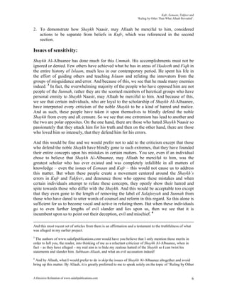 Kufr, Eemaan, Takfeer and
                                                                        ‘Ruling by Other Than What Allaah Revealed’.


2. To demonstrate how Shaykh Naasir, may Allaah be merciful to him, considered
   actions to be separate from beliefs in Kufr, which was referenced in the second
   section.

Issues of sensitivity:
Shaykh Al-Albaanee has done much for this Ummah. His accomplishments must not be
ignored or denied. Few others have achieved what he has in areas of Hadeeth and Fiqh in
the entire history of Islaam, much less in our contemporary period. He spent his life in
the effort of guiding others and teaching Islaam and refuting the innovators from the
groups of misguidance and error. And because of this, we see that he made many enemies
indeed. 3 In fact, the overwhelming majority of the people who have opposed him are not
people of the Sunnah, rather they are the scorned members of heretical groups who have
personal enmity to Shaykh Naasir, may Allaah be merciful to him. And because of this,
we see that certain individuals, who are loyal to the scholarship of Shaykh Al-Albaanee,
have interpreted every criticism of the noble Shaykh to be a kind of hatred and malice.
And as such, these people have taken it upon themselves to blindly defend the noble
Shaykh from every and all censure. So we see that one extremism has lead to another and
the two are polar opposites. On the one hand, there are those who hated Shaykh Naasir so
passionately that they attack him for his truth and then on the other hand, there are those
who loved him so intensely, that they defend him for his errors.

And this would be fine and we would prefer not to add to the criticism except that those
who defend the noble Shaykh have blindly gone to such extremes, that they have founded
their entire concepts upon his mistakes in certain matters. You see, even if an individual
chose to believe that Shaykh Al-Albaanee, may Allaah be merciful to him, was the
greatest scholar who has ever existed and was completely infallible in all matters of
knowledge – even the issues of Eemaan and Kufr – this would not cause us to address
this matter. But when these people create a movement centered around the Shaykh’s
errors in Kufr and Takfeer, and denounce those who oppose these mistakes and when
certain individuals attempt to refute these concepts, they openly show their hatred and
spite towards those who differ with the Shaykh. And this would be acceptable too except
that they even gone to the length of removing the label of Salafeeyah and Sunnah from
those who have dared to utter words of counsel and reform in this regard. So this alone is
sufficient for us to become vocal and active in refuting them. But when these individuals
go to even further lengths of evil slander and lies upon us, then we see that it is
incumbent upon us to point out their deception, evil and mischief. 4

And this most recent set of articles from them is an affirmation and a testament to the truthfulness of what
was alleged in my earlier project.
3
  The authors of www.salafipublications.com would have you believe that I only mention these merits in
order to lull you, the reader, into thinking of me as a reluctant criticizer of Shaykh Al-Albaanee, when in
fact – as they have alleged – my real aim is to hide my zealous hatred of the Shaykh so I can twist his
statements and slander him. Subhaan-Allaah, and what an evil accusation indeed!
4
 And by Allaah, what I would prefer to do is skip the issues of Shaykh Al-Albaanee altogether and avoid
bring up this matter. By Allaah, it is greatly preferred to me to speak solely on the topic of ‘Ruling by Other


A Decisive Refutation of www.salafipublications.com                                                               6
 