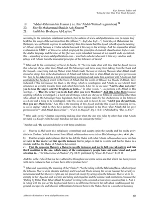 Kufr, Eemaan, Takfeer and
                                                                       ‘Ruling by Other Than What Allaah Revealed’.




19.       ‘Abdur-Rahmaan bin Hasaan ( i.e. Ibn ‘Abdul-Wahaab’s grandson) 94
20.       Shaykh Muhammad Shaakir Ash-Shareef 95
21.       Saalih bin Ibraheem Al-Layhee 96

according to the principals established earlier by the authors of www.salafipublications.com (wherein they
held that the usage of the narration from Ibn Abbass; “…Kufr dun Kufr…”, from Shaykh Muhammad bin
Ibraheem, was sufficient to prove its authenticity) then this means that this Ayaah is held upon its meaning
of Akbaar, simply because a reliable scholar has used it this way in his writings. And this means that all our
explanation in PART 1 of this series which employed the principles of Hadeeth classification, Tafseer and
the Arabic language and the rules of the Qur’aan, were redundant because all we needed to do to establish
this – according to www.salafipublications.com – was find a scholar who used it this way. And we seek
refuge with Allaah from the innovated principles of the followers of desire!
94
  Who said: In his commentary of Surat At-Tauba, 31: “So it is made clear with this, that the Ayaah proves
that whoever obeys other than Allaah and His Messenger and turns away from taking from the Book and
the Sunnah, concerning making Halaal what Allaah made Haraam or making Haraam what Allaah made
Halaal or obeys him in the disobedience of Allaah and follows him in what Allaah did not give permission
for, then he has taken him as a lord and something worshipped and made him a partner with Allaah and that
contradicts the Tawheed which is the Deen of Allaah that the words of Ikhlaas: La Illaaha il-Allaah, have
indicated. (This is) because the Ilaah is the thing, which is worshipped, and Allaah, ta’ala labeled their
obedience as worship towards them and called them lords. Like He, ta’ala said: ‘And He does not order
you to take the angels and the Prophets as lords…’ In other words, ‘…as partners with Allaah in His
worship…’ – ‘Does He order you to do Kufr after you were Muslims?’ And this is the Shirk because
anything which is worshipped is a Lord and all things, which are obeyed or followed concerning other than
what Allaah or His Messenger have legislated, then he has been taken by the obedient one or the follower
as a Lord and a thing to be worshipped. Like He, ta’ala said in Surah An’am: ‘And if you obeyed them,
then you are Mushrikeen.’ And this is the meaning of this Ayaah and like this Ayaah in meaning is His,
ta’ala’a saying: ‘And do they have partners who have legislated in the Deen what Allaah did not give
permission for?’ And Allaah knows best.” – “Fat’h Al-Majeed”, Pg. 110-111 Published by “Dar Al-Fikr”
95
  Who said: In his “Chapter concerning making clear when the one who rules by other than what Allaah
revealed is a Kaafir; with the Kufr that does not take one outside the Milla.”

Then he said, “He does not disbelieve with three conditions:

a) That he is Mul’tazim (i.e. religiously committed) and accepts upon the outside and the inside every
Hukm or Tashree’ which has come from Allaah subhaanahuu wa-ta’ala or His Messenger ‫.ﺻﻠﻰ ﺍﷲ ﻋﻠﻴﻪ ﻭ ﺳﻠﻢ‬
b) That he accepts and confesses that he has left the Hukm with what Allaah subhaanahuu wa-ta’ala has
revealed in that matter or that specific instance that he judges in that he is sinful and that his Hukm is a
mistake and that the Hukm of Allaah is the correct.
c) That the opposing Hukm is a Hukm in specific instances and not in full general matters and this
third condition is the one, which many of the contemporary people have not understood and paid
attention to. – “In’Allaah Huu’al-Haakim”, Pg. 88-91 published by “Daar Al-Waton”, 1413 H.

And this is the Tafseel that we have adhered to throughout our entire series and that which has been proven
with more evidences than we have been able to produce here!
96
   Who said, concerning the meaning of the “Daleel”, “So the ruling with the fabricated laws, which oppose
the Islaamic Sharee’ah is atheistic and Kufr and Fasad and Thulm among the slaves because the security is
not ensured and the Shara’ee rights are not preserved except by acting upon the Islaamic Sharee’ah in its
entirety in the ‘Aqeedah and worship and ruling and etiquettes and the conduct and institutions, because the
‘Ruling by Other Than What Allaah Revealed’ is ruling with a created action upon a creation like it. And it
is ruling with the laws of the Taghoot and there is no difference between the individual conditions and the
general and specific and whoever differentiates between them in the Hukm, then he is an atheist/Zandeeq


A Decisive Refutation of www.salafipublications.com                                                             60
 