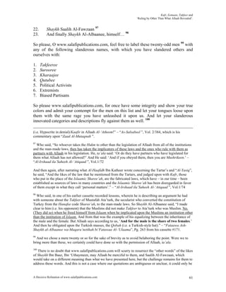 Kufr, Eemaan, Takfeer and
                                                                      ‘Ruling by Other Than What Allaah Revealed’.


22.       Shaykh Saalih Al-Fawzaan 97
23.       And finally Shaykh Al-Albaanee, himself… 98

So please, O www.salafipublications.com, feel free to label these twenty-odd men 99 with
any of the following slanderous names, with which you have slandered others and
ourselves with:

1.    Takfeeree
2.    Surooree
3.    Kharaajee
4.    Qutubee
5.    Political Activists
6.    Extremists
7.    Biased Partisans

So please www.salafipublications.com, for once have some integrity and show your true
colors and admit your contempt for the men on this list and let your tongues loose upon
them with the same rage you have unleashed it upon us. And let your slanderous
innovated categories and descriptions fly against them as well. 100

(i.e. Hypocrite in denial)/Kaafir in Allaah Al-‘Atheem!” – “As-Salsabeel ”, Vol. 2/384, which is his
commentary upon “Zaad Al-Mutaqnah ”.
97
  Who said, “So whoever takes the Hukm to other than the legislation of Allaah from all of the institutions
and the man-made laws, then has taken the implicators of these laws and the ones who rule with them as
partners with Allaah in his legislation. He, ta’ala said: ‘Or do they have partners who have legislated for
them what Allaah has not allowed?’ And He said: ‘And if you obeyed them, then you are Mushrikeen.’ –
“Al-Irshaad ila’Saheeh Al-‘Atiqaad ”, Vol.1/72

And then again, after narrating what Al-Haafidh Ibn Katheer wrote concerning the Tartar’s and “Al-Yasiq”,
he said, “And the likes of the law that he mentioned from the Tartars, and judged upon with Kufr, those
who put in the place of the Islaamic Sharee’ah, are the fabricated laws, which have – in our time – been
established as sources of laws in many countries and the Islaamic Sharee’ah has been disregarded in favor
of them except in what they call ‘personal matters’.” – “Al-Irshaad ila’Saheeh Al-‘Atiqaad ”, Vol.1/74
98
  Who said, in one of his earlier cassette recorded lessons, wherein he is describing an argument he had
with someone about the Takfeer of Mustafah Ata’turk, the secularist who converted the constitution of
Turkey from the Hanafee code Sharee’ah, to the man-made laws. So Shaykh Al-Albaanee said, “I made
clear to him (i.e. his opponent) that the Muslims did not make Takfeer to Ata’turk who was Muslim. No.
(They did so) when he freed himself from Islaam when he implicated upon the Muslims an institution other
than the institution of Islaam. And from that was the example of his equalizing between the inheritance of
the male and the female. But Allaah says according to us, ‘And for the male is the share of two females.’
And then he obligated upon the Turkish masses, the Qobah (i.e. a Turkish-style hat).” – “Fataawa Ash-
Shaykh al-Albaanee wa-Maqara’netihah bi’Fatawaa Al-‘Ulaama”, Pg. 263 from his cassette #171.
99
  And we chose a mere twenty or so for the sake of brevity as to avoid belaboring the point. Were we to
bring more than these, we certainly could have done so with the permission of Allaah, ta’ala.
100
   There is no doubt that www.salafipublications.com will scurry to resurrect the “other words” of the likes
of Shaykh Ibn Baaz, Ibn ‘Uthaymeen, may Allaah be merciful to them, and Saalih Al-Fawzaan, which
would take on a different meaning than what we have presented here, but the challenge remains for them to
address these words. And this is not a case where our quotations are ambiguous or unclear, it could only be


A Decisive Refutation of www.salafipublications.com                                                            61
 