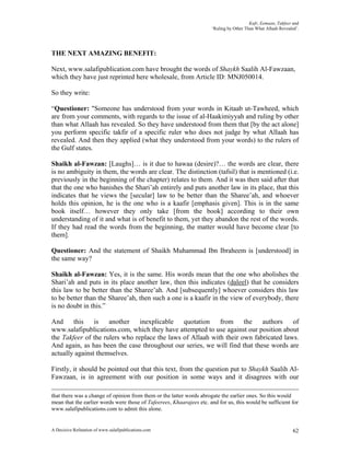 Kufr, Eemaan, Takfeer and
                                                                      ‘Ruling by Other Than What Allaah Revealed’.




THE NEXT AMAZING BENEFIT:

Next, www.salafipublication.com have brought the words of Shaykh Saalih Al-Fawzaan,
which they have just reprinted here wholesale, from Article ID: MNJ050014.

So they write:

“Questioner: "Someone has understood from your words in Kitaab ut-Tawheed, which
are from your comments, with regards to the issue of al-Haakimiyyah and ruling by other
than what Allaah has revealed. So they have understood from them that [by the act alone]
you perform specific takfir of a specific ruler who does not judge by what Allaah has
revealed. And then they applied (what they understood from your words) to the rulers of
the Gulf states.

Shaikh al-Fawzan: [Laughs]… is it due to hawaa (desire)?… the words are clear, there
is no ambiguity in them, the words are clear. The distinction (tafsil) that is mentioned (i.e.
previously in the beginning of the chapter) relates to them. And it was then said after that
that the one who banishes the Shari’ah entirely and puts another law in its place, that this
indicates that he views the [secular] law to be better than the Sharee’ah, and whoever
holds this opinion, he is the one who is a kaafir [emphasis given]. This is in the same
book itself… however they only take [from the book] according to their own
understanding of it and what is of benefit to them, yet they abandon the rest of the words.
If they had read the words from the beginning, the matter would have become clear [to
them].

Questioner: And the statement of Shaikh Muhammad Ibn Ibraheem is [understood] in
the same way?

Shaikh al-Fawzan: Yes, it is the same. His words mean that the one who abolishes the
Shari’ah and puts in its place another law, then this indicates (daleel) that he considers
this law to be better than the Sharee’ah. And [subsequently] whoever considers this law
to be better than the Sharee’ah, then such a one is a kaafir in the view of everybody, there
is no doubt in this.”

And     this    is   another    inexplicable   quotation    from the        authors   of
www.salafipublications.com, which they have attempted to use against our position about
the Takfeer of the rulers who replace the laws of Allaah with their own fabricated laws.
And again, as has been the case throughout our series, we will find that these words are
actually against themselves.

Firstly, it should be pointed out that this text, from the question put to Shaykh Saalih Al-
Fawzaan, is in agreement with our position in some ways and it disagrees with our

that there was a change of opinion from them or the latter words abrogate the earlier ones. So this would
mean that the earlier words were those of Tafeerees, Khaarajees etc. and for us, this would be sufficient for
www.salafipublications.com to admit this alone.


A Decisive Refutation of www.salafipublications.com                                                            62
 
