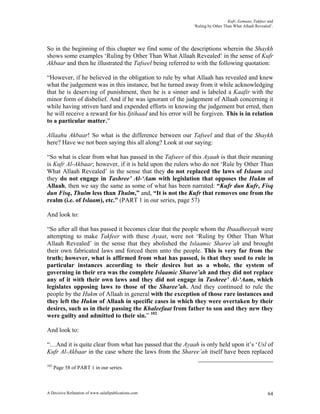 Kufr, Eemaan, Takfeer and
                                                            ‘Ruling by Other Than What Allaah Revealed’.




So in the beginning of this chapter we find some of the descriptions wherein the Shaykh
shows some examples ‘Ruling by Other Than What Allaah Revealed’ in the sense of Kufr
Akbaar and then he illustrated the Tafseel being referred to with the following quotation:

“However, if he believed in the obligation to rule by what Allaah has revealed and knew
what the judgement was in this instance, but he turned away from it while acknowledging
that he is deserving of punishment, then he is a sinner and is labeled a Kaafir with the
minor form of disbelief. And if he was ignorant of the judgement of Allaah concerning it
while having striven hard and expended efforts in knowing the judgement but erred, then
he will receive a reward for his Ijtihaad and his error will be forgiven. This is in relation
to a particular matter.”

Allaahu Akbaar! So what is the difference between our Tafseel and that of the Shaykh
here? Have we not been saying this all along? Look at our saying:

“So what is clear from what has passed in the Tafseer of this Ayaah is that their meaning
is Kufr Al-Akbaar; however, if it is held upon the rulers who do not ‘Rule by Other Than
What Allaah Revealed’ in the sense that they do not replaced the laws of Islaam and
they do not engage in Tashree’ Al-‘Aam with legislation that opposes the Hukm of
Allaah, then we say the same as some of what has been narrated: “Kufr dun Kufr, Fisq
dun Fisq, Thulm less than Thulm,” and, “It is not the Kufr that removes one from the
realm (i.e. of Islaam), etc.” (PART 1 in our series, page 57)

And look to:

“So after all that has passed it becomes clear that the people whom the Ibaadheeyah were
attempting to make Takfeer with these Ayaat, were not ‘Ruling by Other Than What
Allaah Revealed’ in the sense that they abolished the Islaamic Sharee’ah and brought
their own fabricated laws and forced them unto the people. This is very far from the
truth; however, what is affirmed from what has passed, is that they used to rule in
particular instances according to their desires but as a whole, the system of
governing in their era was the complete Islaamic Sharee’ah and they did not replace
any of it with their own laws and they did not engage in Tashree’ Al-‘Aam, which
legislates opposing laws to those of the Sharee’ah. And they continued to rule the
people by the Hukm of Allaah in general with the exception of those rare instances and
they left the Hukm of Allaah in specific cases in which they were overtaken by their
desires, such as in their passing the Khaleefaat from father to son and they new they
were guilty and admitted to their sin.” 102

And look to:

“…And it is quite clear from what has passed that the Ayaah is only held upon it’s ‘Usl of
Kufr Al-Akbaar in the case where the laws from the Sharee’ah itself have been replaced

102
      Page 58 of PART 1 in our series.



A Decisive Refutation of www.salafipublications.com                                                  64
 