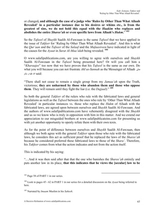 Kufr, Eemaan, Takfeer and
                                                                      ‘Ruling by Other Than What Allaah Revealed’.


or changed, and although the case of a judge who ‘Rules by Other Than What Allaah
Revealed’ in a particular instance due to his desires or whims etc., is from the
greatest of sins, we do not hold this equal with the Haakim who replaces and
abolishes the entire Sharee’ah or even specific laws from Allaah’s Hukm.” 103

So the Tafseel of Shaykh Saalih Al-Fawzaan is the same Tafseel that we have applied in
the issue of Takfeer for ‘Ruling by Other Than What Allaah Revealed’. And this is what
the Qur’aan and the Tafseer of the Salaaf and the Mufaasireen have indicated in light of
the causes for the Ayaat in Surat Al-Maa’idah being revealed. 104

O www.salafipublications.com, are you willing to agree with ourselves and Shaykh
Saalih Al-Fawzaan in the Tafseel being presented here? Or will you call him a
“Kharaajee” too now that we have proven that his Tafseel is the same as our own. Do
what you will because you can not frustrate Ahl us-Sunnah as the Messenger of Allaah ‫ﺻﻠﻰ‬
‫ ﺍﷲ ﻋﻠﻴﻪ ﻭ ﺳﻠﻢ‬said:

“There shall not cease to remain a single group from my Jamaa’ah upon the Truth,
victorious; they are unharmed by those who abandon them and those who oppose
them. They will remain until they fight the liar (i.e. the Dajjaal).” 105

So both the general Takfeer of the rulers who rule with the fabricated laws and general
legislations as well as the Tafseel between the ones who rule by ‘Other Than What Allaah
Revealed’ in particular instances vs. those who replace the Hukm of Allaah with the
fabricated laws, are agreed upon between ourselves and Shaykh Saalih Al-Fawzaan. And
the authors of www.salafipublications.com have vehemently disagreed with the Shaykh
and us so we know who is truly in opposition with him in this matter. And we extend our
appreciation to our misguided brothers at www.salafipublicatoins.com for presenting us
with yet another opportunity to openly refute them with their own texts.

As for the point of difference between ourselves and Shaykh Saalih Al-Fawzaan, then
although we both agree with the general Takfeer upon those who rule with the fabricated
laws, he considers this act as sufficient proof that he replaced the laws of the Sharee’ah
because he considered preferred these fabricated laws to those of the Shara’. Therefore,
his Takfeer comes from what the action indicates and not from the action itself.

This is indicated by his saying:

“…And it was then said after that that the one who banishes the Sharee’ah entirely and
puts another law in its place, that this indicates that he views the [secular] law to be


103
      Page 58 of PART 1 in our series.
104
   Look to pages 45 - 62 in PART 1 in our series for a detailed discussion on the Ayaat being referred to
here.
105
      Narrated by Imaam Muslim in his Saheeh.


A Decisive Refutation of www.salafipublications.com                                                            65
 