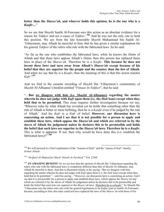 Kufr, Eemaan, Takfeer and
                                                                      ‘Ruling by Other Than What Allaah Revealed’.


better than the Sharee’ah, and whoever holds this opinion, he is the one who is a
Kaafir…”

So we see that Shaykh Saalih Al-Fawzaan sees this action as an absolute evidence for a
reason for Takfeer and not a cause of Takfeer. 106 And he was not the only one to hold
this position. We see from the late honorable Shaykh Muhammad bin Saalih Al-
‘Uthaymeen, may Allaah be merciful to him, that he has given a similar explanation for
his general Takfeer of the rulers who rule with the fabricated laws. So he said:

“As far as the one who establishes the fabricated laws, while he knows the Hukm of
Allaah and that these laws oppose Allaah’s Hukm, then this person has replaced these
laws in place of the Sharee’ah. Therefore he is a Kaafir. This because he does not
invent these laws and turn away from Allaah’s Sharee’ah except because of his
belief that they are superior for the people and the country than the law of Allaah.
And when we say that he is a Kaafir, then the meaning of this is that this action reaches
Kufr.”107

And we find in the cassette recording of Shaykh Ibn ‘Uthaymeen’s commentary of
Shaykh Al-Albaanee’s booklet entitled “Fitnaat At-Takfeer”, that he said:

“…But we disagree with him (i.e. Shaykh Al-Albaanee) regarding the matter
wherein he does not judge with Kufr upon them (i.e. the Huh’kam) except when they
held that to be permitted. This issue requires further investigation because we say,
‘Whoever rules by what Allaah has revealed yet he holds that something other than the
rule of Allaah is better or more befitting, then he is a Kaafir even if he judged by the rule
of Allaah.’ And his Kufr is a Kufr of belief. However, our discussion here is
concerning an action. And I see that it is not possible for a person to apply and
establish these laws, which oppose the Sharee’ah and which are referred to by the
slaves of Allaah for judgement unless he declares this to be permissible and holds
the belief that such laws are superior to the Sharee’ah laws. Therefore he is a Kaafir.
This is what is apparent. If not, then why would he have done this (i.e. establish the
fabricated laws)?” 108


106
   We will proceed to a brief explanation of the “reasons of Kufr” and the “causes of Kufr” shortly,
Inshaa’Allaah.
107
      “Al-Qawl Al-Mufeed fee Sharh’ Kitaab At-Tawheed ” Vol. 2/269
108
   AN AMAZING BENEFIT: So we see here that the opinion of Shaykh Ibn ‘Uthaymeen regarding the
rulers who rule with the fabricated laws is completely different than that of Shaykh Al-Albaanee, may
Allaah be merciful to them. And this is illustrated clearly in his saying: “But we disagree with him
regarding the matter wherein he does not judge with Kufr upon them (i.e. the Huh’kam) except when they
held that to be permitted.” – until his saying – “However, our discussion here is concerning an action. And I
see that it is not possible for a person to apply and establish these laws, which oppose the Sharee’ah and
which are referred to by the slaves of Allaah for judgement unless he declares this to be permissible and
holds the belief that such laws are superior to the Sharee’ah laws. Therefore he is a Kaafir.” So Shaykh Ibn
‘Uthaymeen sees the rulers who rule with the general legislations to be Kuffar (just as Saalih Al-Fawzaan)
because, according to him, this ruler could not have replaced the laws of the Sharee’ah with those of his


A Decisive Refutation of www.salafipublications.com                                                            66
 