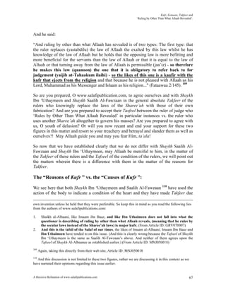 Kufr, Eemaan, Takfeer and
                                                                        ‘Ruling by Other Than What Allaah Revealed’.




And he said:

“And ruling by other than what Allaah has revealed is of two types: The first type: that
the ruler replaces (yastabdilu) the law of Allaah the exalted by this law whilst he has
knowledge of the law of Allaah but he holds that the opposing law is more befitting and
more beneficial for the servants than the law of Allaah or that it is equal to the law of
Allaah or that turning away from the law of Allaah is permissible (jaa’iz) - so therefore
he makes this law (qaanoon) the one that it is obligatory to refer back to for
judgement (yaijib at-Tahaakum ilaihi) - so the likes of this one is a kaafir with the
kufr that ejects from the religion and that because he is not pleased with Allaah as his
Lord, Muhammad as his Messenger and Islaam as his religion..." (Fataawaa 2/145). 109

So are you prepared, O www.salafipublication.com, to agree ourselves and with Shaykh
Ibn ‘Uthaymeen and Shaykh Saalih Al-Fawzaan in the general absolute Takfeer of the
rulers who knowingly replace the laws of the Sharee’ah with those of their own
fabrication? And are you prepared to accept their Tasfeel between the ruler of judge who
‘Rules by Other Than What Allaah Revealed’ in particular instances vs. the ruler who
uses another Sharee’ah altogether to govern his masses? Are you prepared to agree with
us, O youth of delusion? Or will you now recant and end your support for these two
figures in this matter and resort to your treachery and betrayal and slander them as well as
ourselves?! May Allaah guide you and may you fear Him, ta’ala!

So now that we have established clearly that we do not differ with Shaykh Saalih Al-
Fawzaan and Shaykh Ibn ‘Uthaymeen, may Allaah be merciful to him, in the matter of
the Takfeer of these rulers and the Tafseel of the condition of the rulers, we will point out
the matters wherein there is a difference with them in the matter of the reasons for
Takfeer.

The “Reasons of Kufr ” vs. the “Causes of Kufr ”:
We see here that both Shaykh Ibn ‘Uthaymeen and Saalih Al-Fawzaan 110 have used the
action of the body to indicate a condition of the heart and they have made Takfeer due

own invention unless he held that they were preferable. So keep this in mind as you read the following lies
from the authors of www.salafipublications.com:

1.      Shaikh al-Albaani, like Imaam ibn Baaz, and like Ibn Uthaimeen does not fall into what the
        questioner is describing of ruling by other than what Allaah reveals, (meaning that he rules by
        the secular laws instead of the Sharee’ah laws) is major kufr. (From Article ID: GRV070007)
2.      And this is the tafsil of the Salaf of our times, the likes of Imaam al-Albaani, Imaam Ibn Baaz and
        Ibn Uthaimeen have tended to on this issue. (And this is clearly wrong because the Tafseel of Shaykh
        Ibn ‘Uthaymeen is the same as Saalih Al-Fawzaan’s above. And neither of them agrees upon the
        Tafseel of Shaykh Al-Albaanee as established earlier.) (From Article ID: MNJ050018)
109
      Again, taking this directly from their web site; Article ID: MNJ050018
110
   And this discussion is not limited to these two figures, rather we are discussing it in this context as we
have narrated their opinions regarding this issue earlier.


A Decisive Refutation of www.salafipublications.com                                                              67
 