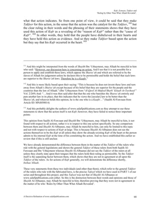 Kufr, Eemaan, Takfeer and
                                                                        ‘Ruling by Other Than What Allaah Revealed’.


what that action indicates. So from one point of view, it could be said that they make
Takfeer for this action, in the sense that the action was the catalyst for the Takfeer, 111 but
the clear ruling in their words and the phrasing of their statements shows that they have
used this action of Kufr as a revealing of the “reason of Kufr” rather than the “cause of
Kufr”. 112 In other words, they hold that the people have disbelieved in their hearts and
they have held this action as evidence. And so they make Takfeer based upon the action
but they say that his Kufr occurred in the heart. 113




111
   And this might be interpreted from the words of Shaykh Ibn ‘Uthaymeen, may Allaah be merciful to him
who said: “However, our discussion here is concerning an action. And I see that it is not possible for a
person to apply and establish these laws, which oppose the Sharee’ah and which are referred to by the
slaves of Allaah for judgement unless he declares this to be permissible and holds the belief that such laws
are superior to the Sharee’ah laws. Therefore he is a Kaafir.”
112
   And this is more likely based upon their saying: “This is because he does not invent these laws and turn
away from Allaah’s Sharee’ah except because of his belief that they are superior for the people and the
countries than the law of Allaah.” (Ibn ‘Uthaymeen from “Al-Qawl Al-Mufeed Sharh’ Kitaab At-Tawheed ”
Vol. 2/269) And: “…And it was then said after that that the one who banishes the Sharee’ah entirely and
puts another law in its place, that this indicates that he views the [secular] law to be better than the
Sharee’ah, and whoever holds this opinion, he is the one who is a Kaafir…” (Saalih Al-Fawzaan from
Article ID: MNJ050014)
113
   And this probably delights the authors of www.salafipublications.com as they attempt to use these
statements to show that the action itself is not Kufr; however, they have failed to notice three important
points:

This opinion from Saalih Al-Fawzaan and Shaykh Ibn ‘Uthaymeen, may Allaah be merciful to him, is not
found with respect to all actions, rather it is in respect to this one action specifically. So any comparison
between them and Shaykh Al-Albaanee, may Allaah be merciful to him, can only be limited to this topic
and not with respect to actions of Kufr at large. This is because Shaykh Al-Albaanee does not see the
actions themselves to be the Kufr at all unless they show the already-existing Kufr of the heart or the person
admits to his internal Kufr at the time of his committing the action. And we have established this earlier so
review that if this is still unclear.

We have already demonstrated the difference between them in the matter of the Takfeer of the rulers who
rule with the general legislations and shown the general Takfeer of these rulers from both Saalih Al-
Fawzaan and Ibn ‘Uthaymeen whereas Shaykh Al-Albaanee did not see the Takfeer of the rulers at all
unless they clearly state upon their tongues that the rulers hold their ruling as permissible. So the Takfeer
itself is the separating factor between them, which shows that they are not in agreement at all upon the
Takfeer of the rulers. As for actions of Kufr generally, we will demonstrate the difference shortly,
Inshaa’Allaah.

These very statements from these two individuals (and other than them), which refer to the general Takfeer
of the rulers who rule with the fabricated laws, is the precise Tafseel which we have used in PART 1 of our
series and throughout this project, and this Tafseel was not that of Shaykh Al-Albaanee or
www.salafipublications.com either. So this is the distinction between their words and opinions and those of
Shaykh Al-Albaanee, may Allaah be merciful to him; therefore proving that they were not in agreement in
the matter of he who ‘Rules by Other Than What Allaah Revealed’.



A Decisive Refutation of www.salafipublications.com                                                              68
 