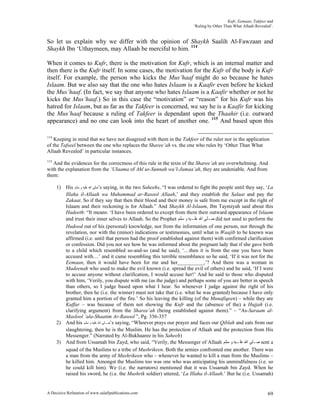 Kufr, Eemaan, Takfeer and
                                                                           ‘Ruling by Other Than What Allaah Revealed’.


So let us explain why we differ with the opinion of Shaykh Saalih Al-Fawzaan and
Shaykh Ibn ‘Uthaymeen, may Allaah be merciful to him. 114

When it comes to Kufr, there is the motivation for Kufr, which is an internal matter and
then there is the Kufr itself. In some cases, the motivation for the Kufr of the body is Kufr
itself. For example, the person who kicks the Mus’haaf might do so because he hates
Islaam. But we also say that the one who hates Islaam is a Kaafir even before he kicked
the Mus’haaf. (In fact, we say that anyone who hates Islaam is a Kaafir whether or not he
kicks the Mus’haaf.) So in this case the “motivation” or “reason” for his Kufr was his
hatred for Islaam, but as far as the Takfeer is concerned, we say he is a Kaafir for kicking
the Mus’haaf because a ruling of Takfeer is dependant upon the Thaahir (i.e. outward
appearance) and no one can look into the heart of another one. 115 And based upon this

114
   Keeping in mind that we have not disagreed with them in the Takfeer of the ruler nor in the application
of the Tafseel between the one who replaces the Sharee’ah vs. the one who rules by ‘Other Than What
Allaah Revealed’ in particular instances.
115
   And the evidences for the correctness of this rule in the texts of the Sharee’ah are overwhelming. And
with the explanation from the ‘Ulaama of Ahl us-Sunnah wa’l-Jamaa’ah, they are undeniable. And from
them:

      1) His ‫’ﺻﻠﻰ ﺍﷲ ﻋﻠﻴﻪ ﻭ ﺳﻠﻢ‬s saying, in the two Saheehs, “I was ordered to fight the people until they say, ‘La
         Illaha il-Allaah wa Muhammad ar-Rasool Allaah,’ and they establish the Salaat and pay the
         Zakaat. So if they say that then their blood and their money is safe from me except in the right of
         Islaam and their reckoning is for Allaah.” And Shaykh Al-Islaam, Ibn Taymiyah said about this
         Hadeeth: “It means: ‘I have been ordered to except from them their outward appearance of Islaam
         and trust their inner selves to Allaah. So the Prophet ‫ ﺻـﻠﻰ ﺍﷲ ﻋﻠـﻴﻪ ﻭ ﺳﻠﻢ‬did not used to perform the
         Hudood out of his (personal) knowledge, nor from the information of one person, nor through the
         revelation, nor with the (minor) indications or testimonies, until what is Waajib to be known was
         affirmed (i.e. until that person had the proof established against them) with confirmed clarification
         or confession. Did you not see how he was informed about the pregnant lady that if she gave birth
         to a child which resembled so-and-so (and he said), ‘…then it is from the one you have been
         accused with…’ and it came resembling this terrible resemblance so he said, ‘If it was not for the
         Eemaan, then it would have been for me and her__________,’? And there was a woman in
         Madeenah who used to make the evil known (i.e. spread the evil of others) and he said, ‘If I were
         to accuse anyone without clarification, I would accuse her!’ And he said to those who disputed
         with him, ‘Verily, you dispute with me (as the judge) and perhaps some of you are better in speech
         than others, so I judge based upon what I hear. So whenever I judge against the right of his
         brother, then he (i.e. the winner) must not take that (i.e. what he was granted) because I have only
         granted him a portion of the fire.’ So his leaving the killing (of the Munafiqeen) – while they are
         Kuffar – was because of them not showing the Kufr and the (absence of the) a Hujjah (i.e.
         clarifying argument) from the Sharee’ah (being established against them).” – “As-Saraam al-
         Maslool ‘ala-Shaatim Ar-Rasool ”, Pg. 356-357
      2) And his ‫’ﺻـﻠﻰ ﺍﷲ ﻋﻠﻴﻪ ﻭ ﺳﻠﻢ‬s saying, “Whoever prays our prayer and faces our Qiblah and eats from our
         slaughtering, then he is the Muslim. He has the protection of Allaah and the protection from His
         Messenger.” (Narrated by Al-Bukhaaree in his Saheeh)
      3) And from Ussamah bin Zayd, who said, “Verily, the Messenger of Allaah ‫ ﺻـﻠﻰ ﺍﷲ ﻋﻠـﻴﻪ ﻭ ﺳﻠﻢ‬sent a
         squad of the Muslims to a tribe of Mushrikeen. Both the armies confronted one another. There was
         a man from the army of Mushrikeen who – whenever he wanted to kill a man from the Muslims –
         he killed him. Amongst the Muslims too was one who was anticipating his unmindfulness (i.e. so
         he could kill him). We (i.e. the narrators) mentioned that it was Ussamah bin Zayd. When he
         raised his sword, he (i.e. the Mushrik soldier) uttered, ‘La Illaha il-Allaah.’ But he (i.e. Ussamah)


A Decisive Refutation of www.salafipublications.com                                                                 69
 