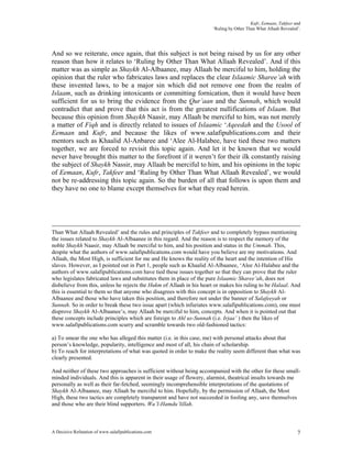 Kufr, Eemaan, Takfeer and
                                                                      ‘Ruling by Other Than What Allaah Revealed’.




And so we reiterate, once again, that this subject is not being raised by us for any other
reason than how it relates to ‘Ruling by Other Than What Allaah Revealed’. And if this
matter was as simple as Shaykh Al-Albaanee, may Allaah be merciful to him, holding the
opinion that the ruler who fabricates laws and replaces the clear Islaamic Sharee’ah with
these invented laws, to be a major sin which did not remove one from the realm of
Islaam, such as drinking intoxicants or committing fornication, then it would have been
sufficient for us to bring the evidence from the Qur’aan and the Sunnah, which would
contradict that and prove that this act is from the greatest nullifications of Islaam. But
because this opinion from Shaykh Naasir, may Allaah be merciful to him, was not merely
a matter of Fiqh and is directly related to issues of Islaamic ‘Aqeedah and the Usool of
Eemaan and Kufr, and because the likes of www.salafipublications.com and their
mentors such as Khaalid Al-Anbaree and ‘Alee Al-Halabee, have tied these two matters
together, we are forced to revisit this topic again. And let it be known that we would
never have brought this matter to the forefront if it weren’t for their ilk constantly raising
the subject of Shaykh Nassir, may Allaah be merciful to him, and his opinions in the topic
of Eemaan, Kufr, Takfeer and ‘Ruling by Other Than What Allaah Revealed’, we would
not be re-addressing this topic again. So the burden of all that follows is upon them and
they have no one to blame except themselves for what they read herein.




Than What Allaah Revealed’ and the rules and principles of Takfeer and to completely bypass mentioning
the issues related to Shaykh Al-Albaanee in this regard. And the reason is to respect the memory of the
noble Shaykh Naasir, may Allaah be merciful to him, and his position and status in the Ummah. This,
despite what the authors of www.salafipublications.com would have you believe are my motivations. And
Allaah, the Most High, is sufficient for me and He knows the reality of the heart and the intention of His
slaves. However, as I pointed out in Part 1, people such as Khaalid Al-Albaanee, ‘Alee Al-Halabee and the
authors of www.salafipublications.com have tied these issues together so that they can prove that the ruler
who legislates fabricated laws and substitutes them in place of the pure Islaamic Sharee’ah, does not
disbelieve from this, unless he rejects the Hukm of Allaah in his heart or makes his ruling to be Halaal. And
this is essential to them so that anyone who disagrees with this concept is in opposition to Shaykh Al-
Albaanee and those who have taken this position, and therefore not under the banner of Salafeeyah or
Sunnah. So in order to break these two issue apart (which infuriates www.salafipublications.com), one must
disprove Shaykh Al-Albaanee’s, may Allaah be merciful to him, concepts. And when it is pointed out that
these concepts include principles which are foreign to Ahl us-Sunnah (i.e. Irjaa’ ) then the likes of
www.salafipublications.com scurry and scramble towards two old-fashioned tactics:

a) To smear the one who has alleged this matter (i.e. in this case, me) with personal attacks about that
person’s knowledge, popularity, intelligence and most of all, his chain of scholarship.
b) To reach for interpretations of what was quoted in order to make the reality seem different than what was
clearly presented.

And neither of these two approaches is sufficient without being accompanied with the other for these small-
minded individuals. And this is apparent in their usage of flowery, alarmist, theatrical insults towards me
personally as well as their far-fetched, seemingly incomprehensible interpretations of the quotations of
Shaykh Al-Albaanee, may Allaah be merciful to him. Hopefully, by the permission of Allaah, the Most
High, these two tactics are completely transparent and have not succeeded in fooling any, save themselves
and those who are their blind supporters. Wa’l-Hamdu’lillah.



A Decisive Refutation of www.salafipublications.com                                                             7
 