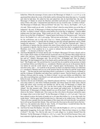 Kufr, Eemaan, Takfeer and
                                                                         ‘Ruling by Other Than What Allaah Revealed’.




          killed him. When the messenger of news came to the Messenger of Allaah ‫ ,ﺻـﻠﻰ ﺍﷲ ﻋﻠـﻴﻪ ﻭ ﺳـﻠﻢ‬he
          questioned him (about the events of the battle) and he informed him about that man (i.e. Ussamah)
          and what he had done. He called for him and asked him why he had killed him. He said, ‘O
          Messenger of Allaah, he struck the Muslims and killed such-and-such of them. And he named
          some of them. (He said), ‘I attacked him and when he saw my sword he said, ‘La Illaha il-Allaah.’
          The Messenger of Allaah said, ‘Did you kill him?’ He said, ‘Yes.’ He (i.e. the Prophet ‫ﺻﻠﻰ ﺍﷲ ﻋﻠﻴﻪ ﻭ‬
        ‫ )ﺳﻠﻢ‬said, ‘What would you do with, ‘La Illaha il-Allaah’ when he comes before you on the Day of
        Judgment?’ He said, ‘O Messenger of Allaah, beg forgiveness for me.’ He said, ‘What would you
        do with, ‘La Illaha il-Allaah’ when he comes before you on the Day of Judgment?!’ And he added
        nothing more but kept saying, ‘What would you do with, ‘La Illaha il-Allaah’ when he comes
        before you on the Day of Judgment?!’ (Agreed upon) And Imaam An-Nawaawee said: “And as for
        his (i.e. the Prophet’s ‫ )ﺻﻠﻰ ﺍﷲ ﻋﻠﻴﻪ ﻭ ﺳﻠﻢ‬saying, ‘Did you tear out his heart…?’ In it, there is evidence
        for the well-known rule in Fiqh and Usuul (i.e. Islamic jurisprudence and the fundamental
        principals upon which it is based) that the rulings go upon the outward appearance and to Allaah
        remains the unknown.” – “Sharh Saheeh Muslim”, Vol. 1/107 And Ibn Taymiyah said: “There is
        no difference of opinion that the criminal who enters Islaam when he sees the sword, no matter if
        he is general or specific, that his Islaam is correct and his Tauba from Kufr is accepted (from the
        Muslims), even if the condition he is in, seems to indicate that his inside is different than his
        outside.” – “As-Saraam al-Maslool ”, Pg. 329
     4) And from Muqdad Ibn Al-Aswad, that he said, “O Allaah’s Messenger! If I meet a Kaafir and we
        have a fight, and he strikes my hand with the sword and cuts it off, and then takes refuge from me
        under a tree, and says, ‘I have surrendered to Allaah (i.e. embraced Islam),’ may I kill him after he
        has said so?’ Allaah’s Messenger said, ‘Do not kill him.’ Al-Muqdad said, ‘But, O Allaah’s
        Messenger! He had chopped off one of my hands and he said that after he had cut it off. May I kill
        him?’ The Prophet said. ‘Do not kill him for if you kill him, he would be in the position in which
        you had been before you killed him (i.e. considered a Muslim) and you are in the position that he
        was before he said the words which he said.” (Agreed upon) An-Nawaawee, may Allaah be
        merciful to him, said, “…he would be in the position in which you had been before you killed him
        (i.e. considered a Muslim) and you are in the position that he was before he said the words which
        he said…’ The best and the most clear thing which is said about it, is what Al-Imaam Al-Shaafi’ee
        and Ibn Al-Qasaar Al-Maalikee and others have said that it means: That his blood is safe and his
        killing is Haraam after his saying, ‘La Illaha il-Allaah,’ as you were before you killed him. And
        you, after your killing him; your blood is not safe and your killing is not Haraam, just like his was
        before he said, ‘La Illaha il-Allaah.”
     5) And from Abu Sa’eed Al-Khudree, may Allaah be pleased with him, “A man stood up whose eyes
        were deep sunken in, and whose forehead protruded, and whose beard was thick with a shaved
        head, and whose waist covering was bunched up, and he said, ‘O Messenger of Allaah, fear
        Allah!’ So he said, ‘Woe to you! Am I not the most worthy of the people of the Earth to fear
        Allaah?’ He (the narrator) said, ‘Then the man turned and walked away. So Khaalid Ibn Al-
        Waleed said, ‘O Messenger of Allaah, should I not cut off his head?’ So he said, ‘No, perhaps he
        observes the Salaat.’ Khaalid said, ‘How many are they who observe the prayer and profess upon
        the tongue what is not in their heart?’ So the Messenger of Allaah ‫ ﺻﻠﻰ ﺍﷲ ﻋﻠﻴﻪ ﻭ ﺳﻠﻢ‬said, ‘I have not
        been ordered to pierce the hearts of people nor to rib open their bellies (i.e. to see what really lies
        inside them).’ And he again looked towards him (i.e. that man) as he walked away. Then he said,
        ‘There will arise a people from the descendants of this (man) who will recite the Qur’aan perfectly
        but it will not go beyond their throats. They will leave the Deen just as the arrow leaves the bow.’
        And I (i.e. the narrator) also think he said, ‘Verily, if I found them, I would kill them like the
        killing of ‘Aad.” (Narrated by Muslim in his Saheeh)
     6) And from Nu’maan Ibn Basheer, who said, “We were with the Prophet ‫ ﺻـﻠﻰ ﺍﷲ ﻋﻠﻴﻪ ﻭ ﺳﻠﻢ‬and a man
        approached swaggering. So he said, ‘Kill him.’ Then he said, ‘Does he bear witness to ‘La Illaha
        il-Allaah’?’ He said, ‘Yes. But he only says it to seek refuge (i.e. to protect himself from the
        Muslims).’ So the Messenger of Allaah ‫ ﺻـﻠﻰ ﺍﷲ ﻋﻠﻴﻪ ﻭ ﺳﻠﻢ‬said, ‘Do not kill him because I have only
        been ordered to fight the people until they say, ‘La Illaha il-Allaah’. So if they say that, their blood


A Decisive Refutation of www.salafipublications.com                                                               70
 