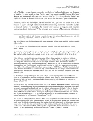 Kufr, Eemaan, Takfeer and
                                                                                                                            ‘Ruling by Other Than What Allaah Revealed’.


rule of Takfeer, we say that the reason for his Kufr was his hatred of Islaam but the cause
of his Kufr (i.e. that which we base Takfeer upon) was his action of kicking the Mus’haaf.
So this was an example of where the “reason for Kufr” (i.e. the motivating factor) was
Kufr itself in that he actually disbelieved even before the action of Kufr was committed.

However, we do not encompass all the “reasons for Kufr” into the same level as the
“causes of Kufr”, although we maintain that this motivating factor (i.e. reason for Kufr) is
an internal matter. For example, the person who becomes a Magician and practices
sorcery is a Kaafir for this act. 116 But he might have become a Magician due to his desire


               and their wealth is safe from me except in its right (i.e. debts and punishments etc.) and their
               reckoning is for Allaah.” (“Saheeh An-Nisaa’ee”, # 3714)

And the evidences from the Sunnah about this matter are almost infinite so pay attention to that, O student
of knowledge.
116
   As for the one who commits sorcery. He disbelieves from this action with the evidence of Allaah
ta’ala’s saying:

 ‫ﻭَﺍﱠﺗَﺒ ُﻮﺍ ﻣَﺎ َﺗْﺘﹸﻮ ﺍﻟﺸﻴَﺎﻃ ُ ﻋﻠﹶﻰ ُﻠﻚ ﺳﻠْﻴﻤَﺎﻥ ﻭﻣَﺎ ﻛﻔﺮ ﺳﻠْﻴﻤَﺎﻥ ﻭﹶﻟﻜﻦ ﺍﻟﺸﻴَﺎﻃﲔ ﻛﻔ ُﻭﺍ ُﻳﻌﻠ ُﻮﻥ ﺍﻟﱠﺎﺱ ﺍﻟﺴﺤﺮ ﻭﻣَﺎ ﹸْﻧﺰﻝ ﻋﻠﹶﻰ ﺍﹾﻟﻤﻠﻜْﻴﻦ ِﺑﺒَﺎِﺑﻞ ﻫَﺎ ُﻭﺕ ﻭﻣَﺎ ُﻭﺕ ﻭﻣَﺎ ُﻳﻌﻠﻤَﺎﻥ ﻣﻦ‬
 ْ ِ ِ ‫ﻠ ﱠ ِﲔ َ ﻣ ﹾ ِ ُﹶ ﹶ َ ﹶ ﹶ َ ُﹶ ﹸ َ ِ ﱠ ﱠ ِ َ ﹶ ﹶﺮ َﱢﻤ ﹶ ﻨ َ ﱢ ْ َ َ ﺃ ِ ﹶ َ َﹶ ﹶ ِ ﹶ ﺭ َ َ ﺭ َ َ َﱢ‬                                                                                     ‫ﻌ‬
‫ﹶﺃﺣﺪ ﺣﱠﻰ َﻳ ﹸﻮﻟﹶﺎ ِﺇﱠﻧﻤَﺎ َﻧﺤ ُ ﻓْﺘَﻨﺔ ﻓﻠﹶﺎ َﺗﻜﻔﺮ ﻓَﻴَﺘﻌﻠ ُﻮﻥ ﻣْﻨﻬﻤَﺎ ﻣَﺎ ُﻳﻔﺮﹸﻮﻥ ِﺑﻪ َﺑْﻴﻦ ﺍﹾﻟﻤﺮﺀ ﻭﺯﻭﺟﻪ ﻭﻣَﺎ ﻫﻢ ِﺑﻀَﺎ ﱢﻳﻦ ِﺑﻪ ﻣﻦ ﹶﺃﺣﺪ ِﺇﱠﺎ ِﺑﺈﺫﻥ ﺍﻟﱠﻪ ﻭَﻳَﺘﻌﻠ ُﻮﻥ ﻣَﺎ َﻳﻀ ﱡﻫﻢ ﻭﻟﹶﺎ َﻳْﻨﻔ ُ ُﻢ‬
ْ ‫ُﺮ ُ ْ َ ﹶﻌﻬ‬              ‫ﹶ ﱢﻗ ﹶ ِ َ َ ْ ِ َ َ ْ ِ ِ َ ُ ْ ﺭ َ ِ ِ ْ َ ٍ ﻟ ِ ﹾ ِ ﻠ ِ َ َﱠﻤ ﹶ‬                              ُ ِ ‫ْﻦ ِ ﹲ ﹶ ﹾ ﹸ ْ ﹶ َ ﱠ ﻤ ﹶ‬                         ‫َ ٍ َﺘ ﻘ‬

“They followed what the Shayâtin (devils) gave out (falsely of the magic) in the lifetime of Sulaimân
(Solomon). Sulaimân did not disbelieve, but the Shayâtin (devils) disbelieved, teaching men magic and
such things that came down at Babylon to the two angels, Hârût and Mârût, but neither of these two
(angels) taught anyone (such things) till they had said, "We are only for trial, so disbelieve not (by learning
this magic from us)." And from these (angels) people learn that by which they cause separation between
man and his wife, but they could not thus harm anyone except by Allâh's Leave. And they learn that which
harms them and profits them not. And indeed they knew that the buyers of it (magic) would have no share
in the Hereafter. And how bad indeed was that for which they sold their ownselves, if they but knew.” (Al-
Baqarah, 102)

So the ruling of sorcery and magic in this Ayaah is Kufr. And the majority of Ahl us-Sunnah hold the
action, in all of its forms to expel one from Islaam. And this is due to the act itself. [And for a Sharee’ah
definition of Si’hr (i.e. sorcery and magic), look to the discussion of Ash-Shanqeetee in “Adhwaa Al-
Bayaan ”, Vol. 4/444]

Shaykh Ibn Baaz, may Allaah be merciful to him said: “The Seventh Nullification: And this is the sorcery
and from it is causing division between the spouses and causing attraction between two people. So he who
performs it or accepts it has disbelieved. And the evidence is the statement of Allaah: “…but the Shayâtin
(devils) disbelieved, teaching men magic and such things that came down at Babylon to the two angels,
Hârût and Mârût, but neither of these two (angels) taught anyone (such things) till they had said, "We are
only for trial, so disbelieve not…” – “Al-‘Aqeedah As-Saheeha wa ma’Udadhoohaah wa-Nawaaqith Al-
Islaam”, published by “Al-Humaydee Printing House”, Pg. 27

And we find no difference from the ‘Ulamaa of the Salaaf except from Imaam Ash-Shaafa’ee and some of
the jurists from this Meth’haab. “And Ash-Shaafa’ee said, ‘If he learns magic, we ask him, ‘Describe your
magic to us.’ So if he describes what causes Kufr such as the beliefs of the people of Babylon and drawing
nearer to the seventh stars (i.e. astrological causes of events) and that they do what he asks, then he is a
Kaafir. And if it does not cause Kufr, but he says that it is permissible, then he disbelieves.” – “Fat’h Al-
Majeed ” Pg. 316, published by “Maktabaat Al-Mu’ayad”, 1408 H. / 1988 G. 2nd Edition



A Decisive Refutation of www.salafipublications.com                                                                                                                                        71
 