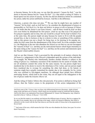 Kufr, Eemaan, Takfeer and
                                                                      ‘Ruling by Other Than What Allaah Revealed’.


to become famous. So in this case, we say that this person’s “reason for Kufr ” was his
desire to become famous but his “cause for Kufr ” (i.e. that which a ruling of Takfeer is
based upon) was his action of sorcery. So this one did not disbelieve before he committed
his action; rather his action nullified his Eemaan. And this is the difference.

Likewise, a person who does not pray. 117 We say that he might have any number of
“reasons” for his Kufr, such as Istih’laal (i.e. he considers the abandonment of prayer as
permissible) or Tak’theeb (i.e. he does not believe in prayer at all) or because of Inkaar
(i.e. he holds that the Salaat is not from Islaam) – and all these would be Kufr on their
own even before he abandoned his first prayer. (And we say that even if he prayed all
five prayers regularly and on time, this one would be a Kaafir for his Kufr in belief.) Yet,
at the same time, this person might not pray because he wants to fit in with the people
around him, or due to laziness or due to a desire to relax or something of this condition.
And so this person was not a Kaafir for being lazy or for desiring to be popular etc.;
rather his Kufr came from the abandonment of the Salaat itself. So in the examples listed,
(i.e. the Magician or the one who abandons the Salaat) we see that we can not encompass
the “reasons of Kufr” (i.e. and they are the motivational factors which begin internally) to
the same ruling as the “causes for Kufr” (i.e. and they are the actions and statements upon
the Thaahir which nullify Islaam).

And we see that Islaamic Fiqh is governed by this principle in all matters wherein the
Ah’kaam (i.e. judgements) in the Dunyah is dependant upon the actions of the individual.
For example, the Muslim who intentionally murders another Muslim is subject to the
ruling of Qisaas (i.e. retaliatory execution of the murderer) for his action of murder. But
not all murderers commit this crime for the same reasons. So one person might have
murdered due to his desire to receive the inheritance of his victim, and one person might
have murdered due to revenge for something the other had done, or for hatred, or
someone might have actually committed his murder due to his sympathy for his victim
who was confined to life-support machines. So although these people have different
motivating factors, which lead to the crime, they are all equal in the subjugation to the
law of Qisaas under the Islaamic Sharee’ah.

And the ruling of Takfeer follows this rule precisely. If an action is defined as being Kufr
Akbaar, then the Takfeer comes to the perpetrator of this action independent of the


And from some of the ‘Ulamaa, there are those who differentiated between illusionary, slight-of-hand
magic tricks and those acts of sorcery, which clearly are not possible except by witchcraft and divination.
And for this there is an explanation from Imaam Muhammad Al-‘Ameen Ash-Shanqeetee, may Allaah be
merciful to him in “Adhwaa Al-Bayaan ”, Vol. 4/456

So we see that this matter is an academic one between the different types of sorcery. But let us suppose for
the sake of our example, that we are referring to the magic, which was learned in Babylon; that which is
referred to in this Ayaah with the Kufr that removes one from the realm of Islaam due to the perpetration of
the act itself.
117
   And some of the texts, which narrate the Kufr of the one who abandons the Salaat, have past. So review
them if necessary.



A Decisive Refutation of www.salafipublications.com                                                            72
 