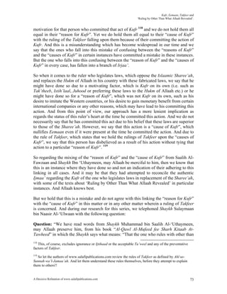 Kufr, Eemaan, Takfeer and
                                                                     ‘Ruling by Other Than What Allaah Revealed’.


motivation for that person who committed that act of Kufr 118 and we do not hold them all
equal in their “reason for Kufr”. Yet we do hold them all equal to their “cause of Kufr”
with the ruling of the Takfeer falling upon them because of their committing the action of
Kufr. And this is a misunderstanding which has become widespread in our time and we
say that the ones who fall into this mistake of confusing between the “reasons of Kufr”
and the “causes of Kufr” in certain instances have committed a mistake in these instances.
But the one who falls into this confusing between the “reason of Kufr” and the “causes of
Kufr” in every case, has fallen into a branch of Irjaa’.

So when it comes to the ruler who legislates laws, which oppose the Islaamic Sharee’ah,
and replaces the Hukm of Allaah in his country with these fabricated laws, we say that he
might have done so due to a motivating factor, which is Kufr on its own (i.e. such as
Tak’theeb, Istih’laal, Juhood or preferring these laws to the Hukm of Allaah etc.) or he
might have done so for a “reason of Kufr”, which was not Kufr on its own, such as his
desire to imitate the Western countries, or his desire to gain monetary benefit from certain
international companies or any other reasons, which may have lead to his committing this
action. And from this point of view, our approach has a more lenient implication as
regards the status of this ruler’s heart at the time he committed this action. And we do not
necessarily say that he has committed this act due to his belief that these laws are superior
to those of the Sharee’ah. However, we say that this action is a “cause of Kufr”, which
nullifies Eemaan even if it were present at the time he committed the action. And due to
the rule of Takfeer, which states that we hold the rulings of Takfeer upon the “causes of
Kufr”, we say that this person has disbelieved as a result of his action without tying that
action to a particular “reason of Kufr”. 119

So regarding the mixing of the “reason of Kufr” and the “cause of Kufr” from Saalih Al-
Fawzaan and Shaykh Ibn ‘Uthaymeen, may Allaah be merciful to him, then we know that
this is an instance where they have done so and not an indication of their adhering to this
linking in all cases. And it may be that they had attempted to reconcile the authentic
Ijmaa’ regarding the Kufr of the one who legislates laws in replacement of the Sharee’ah,
with some of the texts about ‘Ruling by Other Than What Allaah Revealed’ in particular
instances. And Allaah knows best.

But we hold that this is a mistake and do not agree with this linking the “reason for Kufr”
with the “cause of Kufr” in this matter or in any other matter wherein a ruling of Takfeer
is concerned. And during our research for this series, we telephoned Shaykh Sulaymaan
bin Naasir Al-‘Ulwaan with the following question:

Question: “We have read words from Shaykh Muhammad bin Saalih Al-‘Uthaymeen,
may Allaah preserve him, from his book “Al-Qawl Al-Mufeed fee Sharh Kitaab At-
Tawheed” in which the Shaykh says what means: “That the one who rules with other than
118
   This, of course, excludes ignorance or Ijtihaad or the acceptable Ta’weel and any of the preventative
factors of Takfeer.
119
   So let the authors of www.salafipublications.com review the rules of Takfeer as defined by Ahl us-
Sunnah wa’l-Jamaa’ah. And let them understand these rules themselves, before they attempt to explain
them to others!!


A Decisive Refutation of www.salafipublications.com                                                           73
 