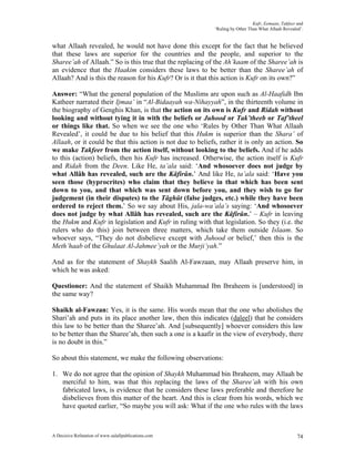 Kufr, Eemaan, Takfeer and
                                                            ‘Ruling by Other Than What Allaah Revealed’.


what Allaah revealed, he would not have done this except for the fact that he believed
that these laws are superior for the countries and the people, and superior to the
Sharee’ah of Allaah.” So is this true that the replacing of the Ah’kaam of the Sharee’ah is
an evidence that the Haakim considers these laws to be better than the Sharee’ah of
Allaah? And is this the reason for his Kufr? Or is it that this action is Kufr on its own?”

Answer: “What the general population of the Muslims are upon such as Al-Haafidh Ibn
Katheer narrated their Ijmaa’ in “Al-Bidaayah wa-Nihayyah”, in the thirteenth volume in
the biography of Genghis Khan, is that the action on its own is Kufr and Ridah without
looking and without tying it in with the beliefs or Juhood or Tak’theeb or Taf’theel
or things like that. So when we see the one who ‘Rules by Other Than What Allaah
Revealed’, it could be due to his belief that this Hukm is superior than the Shara’ of
Allaah, or it could be that this action is not due to beliefs, rather it is only an action. So
we make Takfeer from the action itself, without looking to the beliefs. And if he adds
to this (action) beliefs, then his Kufr has increased. Otherwise, the action itself is Kufr
and Ridah from the Deen. Like He, ta’ala said: ‘And whosoever does not judge by
what Allâh has revealed, such are the Kâfirûn.’ And like He, ta’ala said: ‘Have you
seen those (hyprocrites) who claim that they believe in that which has been sent
down to you, and that which was sent down before you, and they wish to go for
judgement (in their disputes) to the Tâghût (false judges, etc.) while they have been
ordered to reject them.’ So we say about His, jala-wa’ala’s saying: ‘And whosoever
does not judge by what Allâh has revealed, such are the Kâfirûn.’ – Kufr in leaving
the Hukm and Kufr in legislation and Kufr in ruling with that legislation. So they (i.e. the
rulers who do this) join between three matters, which take them outside Islaam. So
whoever says, “They do not disbelieve except with Juhood or belief,’ then this is the
Meth’haab of the Ghulaat Al-Jahmee’yah or the Murji’yah.”

And as for the statement of Shaykh Saalih Al-Fawzaan, may Allaah preserve him, in
which he was asked:

Questioner: And the statement of Shaikh Muhammad Ibn Ibraheem is [understood] in
the same way?

Shaikh al-Fawzan: Yes, it is the same. His words mean that the one who abolishes the
Shari’ah and puts in its place another law, then this indicates (daleel) that he considers
this law to be better than the Sharee’ah. And [subsequently] whoever considers this law
to be better than the Sharee’ah, then such a one is a kaafir in the view of everybody, there
is no doubt in this.”

So about this statement, we make the following observations:

1. We do not agree that the opinion of Shaykh Muhammad bin Ibraheem, may Allaah be
   merciful to him, was that this replacing the laws of the Sharee’ah with his own
   fabricated laws, is evidence that he considers these laws preferable and therefore he
   disbelieves from this matter of the heart. And this is clear from his words, which we
   have quoted earlier, “So maybe you will ask: What if the one who rules with the laws



A Decisive Refutation of www.salafipublications.com                                                  74
 