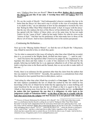 Kufr, Eemaan, Takfeer and
                                                                       ‘Ruling by Other Than What Allaah Revealed’.


      says, ‘I believe these laws are Baatil?’ There is no effect. Rather, this is removing
      the Sharee’ah just like if one said, ‘I worship these idols and believe that it is
      Baatil.” 120

2. We see the words of Shaykh: “And [subsequently] whoever considers this law to be
   better than the Sharee’ah, then such a one is a Kaafir in the view of everybody, there
   is no doubt in this,” are an indication of how he has attempted to reconcile the view
   that ‘Ruling by Other Than What Allaah Revealed’ is Kufr Al-Asgaar with the Ijmaa’
   that the one who replaces the laws of the Sharee’ah has disbelieved. This, because he
   has agreed with the Takfeer of these rulers, yet at the same time, he has not made
   Takfeer for the “cause of Kufr”, rather he has made Takfeer for what he views as the
   “reason of Kufr.” And that was his preference of the man-made laws to those of the
   Sharee’ah of Islaam. And we have clarified this error in the section just passed.

…Continuing the Refutation…

Next up in the “Blazing Salafee Meteor”, we find the text of Shaykh Ibn ‘Uthaymeen,
may Allaah be merciful to him, in which they quote:

“As for what is connected to [the issue of] ruling by other than what Allaah has revealed,
then it is, as occurred in the Mighty Book, divided into three types…” – until he said –
“… And if he knows the legislation (Shar’) however he judges by this [legislation] or he
legislates this [law] and then makes it a code of law (dustoor) to be followed by the
people, believing (ya’tadid) that he is an oppressor (dhaalim) in all of that and that the
truth is what has come in the Book and the Sunnah, then we are not able to make takfir of
this one…”

Firstly, there is no reference for this quotation other than the claim from the authors that
this was stated on “22/03/1420 H.” Secondly, this quotation is a contradiction from what
they themselves have quoted from him in other places, such as:

“And ruling by other than what Allaah has revealed is of two types: The first type: that
the ruler replaces (yastabdilu) the law of Allaah the exalted by this law whilst he has
knowledge of the law of Allaah but he holds that the opposing law is more befitting and
more beneficial for the servants than the law of Allaah or that it is equal to the law of
Allaah or that turning away from the law of Allaah is permissible (jaa’iz) - so therefore
he makes this law (qaanoon) the one that it is obligatory to refer back to for
judgement (yaijib at-Tahaakum ilaihi) - so the likes of this one is a kaafir with the
kufr that ejects from the religion and that because he is not pleased with Allaah as
120
   “Fataawa Al-Imaam Muhammad bin Ibraheem Ahl’a-Shaykh”, Vol. 12/280 And within these words,
there is a clarification that the Shaykh is calling the act itself of ‘Ruling by Other Than What Allaah
Revealed’ to be Kufr itself, independent from the motivation which lead to his replacing these laws. And
this comes with his statement: Rather, this is removing the Sharee’ah just like if one said, ‘I worship these
idols and believe that it is Baatil.” So it is “…removing the Sharee’ah…” which the Shaykh is referring to
as the “cause of Kufr ” and this is what leads him to make Takfeer regardless of the “reason of Kufr ”,
which may have caused this ruler to commit this act. So let this be clear to you, O reader. And let this be a
refutation of you, O beguiled youth of www.salafipublications.com!


A Decisive Refutation of www.salafipublications.com                                                             75
 