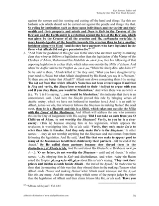 Kufr, Eemaan, Takfeer and
                                                            ‘Ruling by Other Than What Allaah Revealed’.


   against the women and that stoning and cutting off the hand and things like this are
   barbaric acts which should not be carried out against the people and things like that.
   So ruling by institutions such as these upon individuals and the society and their
   wealth and their property and minds and Deen is Kufr in the Creator of the
   Heavens and the Earth and it is a rebellion against the law of the Heavens, which
   was given by the Creator of all the creation and He, subhanahu wa-ta’ala, is
   more knowledgeable of the benefits towards His creation than to have another
   legislator along with Him! ‘And do they have partners who have legislated in the
   Deen what Allaah did not give permission for?’ 127
3. “And from the guidance of this Qur’aan to the ones who are more worthy its making
   clear that whoever follows a legislation other than the legislation of the Master of the
   Children of Adam, Muhammad Ibn Abdullah ‫ ,ﺻـﻠﻰ ﺍﷲ ﻋﻠﻴﻪ ﻭ ﺳﻠﻢ‬then his following of that
   opposing legislation is a clear Kufr, which takes one outside the Milla of Islaam. And
   when the Kuffar said to the Prophet ‫‘ ,ﺻﻠﻰ ﺍﷲ ﻋﻠﻴﻪ ﻭ ﺳﻠﻢ‬When the sheep dies, who kills it?’
   So he said to them, ‘Allaah killed it.’ So they said, ‘What you have slaughtered by
   your hand is Halaal but what Allaah slaughtered by His Hand, you say it is Haraam.’
   So then you are better that Allaah?!’ Allaah sent down concerning them His saying:
   ‘Do not eat from that which Allaah’s Name has not been uttered upon it and that
   is Fisq and verily, the Shaya’teen revealed to their ‘Auliyah to argue with you
   and if you obey them, you would be Mushrikun.’ And when there was no letter ‫ﻑ‬
   (i.e. ‘Fa’ ) in His saying, ‘…you would be Mushrikun,’ this indicates that there is an
   unmentioned oath. (And here the Shaykh proved this rule by bringing verses of
   Arabic poetry, which we have not bothered to translate here.) And it is an oath by
   Allaah, jallaa-wa’ala, that whoever follows the Shaytaan in making Halaal, the dead
   meet, then he is a Mushrik and this is a Shirk, which takes one outside the Milla
   with the Ijmaa’ of the Muslimeen. And Allaah will address the one who commits
   this on the Day of Judgement with His saying: ‘Did I not take an oath from you O
   Children of Adam, to not worship the Shaytaan? Verily, to you he is a clear
   enemy.’ (This is) because obeying him in his legislation, which opposes the
   revelation is worshipping him. He ta’ala said: ‘Verily, they only make Du’a to
   other than him to females. And they only make Du’a to the Shaytaan.’ In other
   words, ‘…they do not worship anything but the Shaytaan and that comes from them
   following the legislation. And He said, ‘And like that was make to appear good to
   many of the Mushrikeen to kill their children by their partners – till the end of the
   Ayaah.’ So He called them partners because they obeyed them in the
   disobedience of Allaah ta’ala. And He said about His Khaleel (i.e. Ibraheem ‫ﺻﻠﻰ ﺍﷲ ﻋﻠﻴﻪ‬
   ‫‘ :)ﻭ ﺳـﻠﻢ‬O my father, do not worship the Shaytaan – until end of Ayaah.’ In other
   words, ‘…by obeying him in Kufr and disobedience. And when ‘Adee bin Hatim
   asked the Prophet ‫ ﺻـﻠﻰ اﷲ ﻋﻠـﻴﻪ و ﺳـﻠﻢ‬about His ta’ala’s saying: ‘They took their
   priests and Rabbis as lords beside Allaah – the end of the Ayaah,’ he made clear to
   them that the meaning of this was that they obeyed them in the making Haraam what
   Allaah made Halaal and making Halaal what Allaah made Haraam and the Ayaat
   like this are many. And the strange thing which some of the people judge by other
   than the legislation of Allaah and then claim Islaam like He, ta’ala said: ‘Have you

127
      “Adhwaa Al-Bayaan”, Vol. 4/85


A Decisive Refutation of www.salafipublications.com                                                  78
 