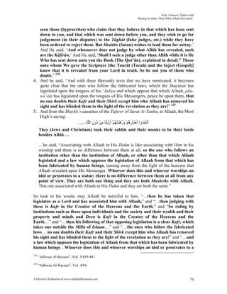 Kufr, Eemaan, Takfeer and
                                                                                   ‘Ruling by Other Than What Allaah Revealed’.


   seen those (hyprocrites) who claim that they believe in that which has been sent
   down to you, and that which was sent down before you, and they wish to go for
   judgement (in their disputes) to the Tâghût (false judges, etc.) while they have
   been ordered to reject them. But Shaitân (Satan) wishes to lead them far astray.’
   And He said: ‘And whosoever does not judge by what Allâh has revealed, such
   are the Kâfirûn.’ And He said, ‘Shall I seek a judge other than Allâh while it is He
   Who has sent down unto you the Book (The Qur'ân), explained in detail." Those
   unto whom We gave the Scripture [the Taurât (Torah) and the Injeel (Gospel)]
   know that it is revealed from your Lord in truth. So be not you of those who
   doubt.” 128
4. And he said, “And with these Heavenly texts that we have mentioned, it becomes
   quite clear that the ones who follow the fabricated laws, which the Shaytaan has
   legislated upon the tongues of his ‘Auliya and which oppose that which Allaah, jala-
   wa’ala has legislated upon the tongues of His Messengers, peace be upon them, that
   no one doubts their Kufr and their Shirk except him who Allaah has removed his
   sight and has blinded them to the light of the revelation as they are!” 129
5. And from the Shaykh’s cassettes of the Tafseer of Surat At-Tauba, at Allaah, the Most
   High’s saying:
                                   .... ‫ﺍﱠﺗﺨ ﹸﻭﺍ ﹶﺃﺣﺒَﺎﺭﻫﻢ ﻭﺭﻫﺒَﺎَﻧﻬﻢ ﹶﺃﺭﺑَﺎﺑًﺎ ﻣﻦ ُﻭﻥ ﺍﻟ ﱠﻪ‬
                                         ‫َﺬ ْ َ ُ ْ َ ُ ْ ُ ْ ْ ِ ْ ﺩ ِ ﻠ‬
      They (Jews and Christians) took their rabbis and their monks to be their lords
      besides Allâh …

      …he said, “Associating with Allaah in His Hukm is like associating with Him in his
      worship and there is no difference between them at all, so the one who follows an
      institution other than the institution of Allaah, or other than that which Allaah
      legislated and a law which opposes the legislation of Allaah from that which has
      been fabricated by human beings, turning away from the light of the heavens that
      Allaah revealed upon His Messenger. Whoever does this and whoever worships an
      idol or prostrates to a statue; there is no difference between them at all from any
      point of view. They are both one thing and they are both Mushriks with Allaah.
      This one associated with Allaah in His Hukm and they are both the same.”

So look to his words, may Allaah be merciful to him, “…then he has taken that
legislator as a Lord and has associated him with Allaah,” and “…then judging with
these is Kufr in the Creator of the Heavens and the Earth,” and “So ruling by
institutions such as these upon individuals and the society and their wealth and their
property and minds and Deen is Kufr in the Creator of the Heavens and the
Earth…” and “…then his following of that opposing legislation is a clear Kufr, which
takes one outside the Milla of Islaam…” and “…the ones who follow the fabricated
laws… no one doubts their Kufr and their Shirk except him who Allaah has removed
his sight and has blinded them to the light of the revelation as they are!” and “…and
a law which opposes the legislation of Allaah from that which has been fabricated by
human beings…Whoever does this and whoever worships an idol or prostrates to a
128
      “Adhwaa Al-Bayaan”, Vol. 3/439-441
129
      “Adhwaa Al-Bayaan”, Vol. 4/84


A Decisive Refutation of www.salafipublications.com                                                                         79
 
