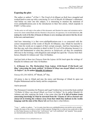 Kufr, Eemaan, Takfeer and
                                                                       ‘Ruling by Other Than What Allaah Revealed’.



Exposing the plot:
The author or authors 5 of Part 1: The Creed of al-Albaani on Kufr have struggled and
worked hard to come up with a convincing Ta’weel of Shaykh Al-Albaanee’s statements.
And before we enter into this subject, it is interesting to mention the statement of
www.salafipublications.com in the introduction to their first article, which responds to
PART 1 of this series:

“In this series we will reply to the author of this document, and illustrate his nature and orientation and to
answer his claims inshaa'allaah and also illustrate in the process, his ignorance, his invalid deductions, his
making the words of the likes of Imaam al-Albaani, to carry meanings and contexts that they do not
in fact carry and much more.”

And how interesting it is that www.salafipublications.com is so concerned with the
correct interpretations of the words of Shaykh Al-Albaanee, may Allaah be merciful to
him, when his words are in support of their corrupt concepts. And how fascinating it is
that they pay such close attention to detail in their Ta’weel of his phrasing, because it is
crucial and fundamental to what they perceive as Salafeeyah, yet they are completely
oblivious to the twistings, wild allegations and outright lies upon the ‘Ulaama from their
heroes; Khaalid Al-Anbaree and ‘Alee Al-Halabee.

And just look at these two Fataawa from the Lajnaa Ad-Da’imah upon the writings of
Khaalid Al-Anbaree and ‘Alee Al-Halabee:

1. Al-Bayaan (i.e. The Declaration) from Lajnaa Al-Da’imaah li’l-Bu’hooth wal-
Iftaa’ concerning the book entitled “Al-Hukm bi’Ghayr ma-Anzaal’Allaah wa-Usool
At-Takfeer”, by its author Khaalid Al-Anbaree:

Fatwaa #21,154 1420 H, 10th Month, 24th Day.

All praise is due to Allaah and may the mercy and blessings of Allaah be upon our
Prophet Muhammad and his family and his companions.

And to proceed:

The Permanent Committee for Projects and Legal Verdicts has reviewed the book entitled
“Al-Hukm bi’Ghayr ma-Anzaal’Allaah wa-Usool At-Takfeer” by its author Khaalid Al-
Anbaree and after studying the book, it has come clear that it is full of broken trusts
concerning knowledge in what he narrated from the ‘Ulaama of Ahl us-Sunnah wal-
Jamaa’ah in twisting the evidence away from that which they indicate in the Arabic
language and the aims of the Sharee’ah and from that is what follows:

5
 I say, “…author or authors…” as it is quite clear that www.salafipublications.com prefers not to actually
mention the name of the writer or writers of their material. Perhaps this is so that no one could refer to them
as Abu Fulaan because we all know how “well-known” and “well established” and “popular” these people
are internationally and locally. And Allaah knows best.


A Decisive Refutation of www.salafipublications.com                                                              8
 