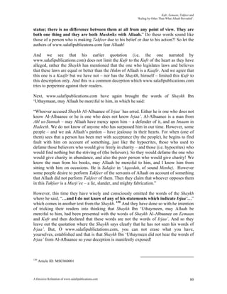 Kufr, Eemaan, Takfeer and
                                                           ‘Ruling by Other Than What Allaah Revealed’.


statue; there is no difference between them at all from any point of view. They are
both one thing and they are both Mushriks with Allaah.” Do these words sound like
those of a person who is making Takfeer due to his belief or due to his action?! So let the
authors of www.salafipublicatons.com fear Allaah!

And we see that his earlier quotation (i.e. the one narrated by
www.salafipublications.com) does not limit the Kufr to the Kufr of the heart as they have
alleged, rather the Shaykh has mentioned that the one who legislates laws and believes
that these laws are equal or better than the Hukm of Allaah is a Kaafir. And we agree that
this one is a Kaafir but we have not – nor has the Shaykh, himself – limited this Kufr to
this description only. And this is a common deception which www.salafipublications.com
tries to perpetrate against their readers.

Next, www.salafipublications.com have again brought the words of Shaykh Ibn
‘Uthaymaan, may Allaah be merciful to him, in which he said:

“Whoever accused Shaykh Al-Albaanee of Irjaa’ has erred. Either he is one who does not
know Al-Albaanee or he is one who does not know Irjaa’. Al-Albaanee is a man from
Ahl us-Sunnah – may Allaah have mercy upon him – a defender of it, and an Imaam in
Hadeeth. We do not know of anyone who has surpassed him in our time. However, some
people – and we ask Allaah’s pardon – have jealousy in their hearts. For when (one of
them) sees that a person has been met with acceptance (by the people), he begins to find
fault with him on account of something, just like the hypocrites, those who used to
defame those believers who would give freely in charity – and those (i.e. hypocrites) who
would find nothing but the striving of (the believers). So they would defame the one who
would give charity in abundance, and also the poor person who would give charity! We
know the man from his books, may Allaah be merciful to him, and I know him from
sitting with him on occasions. He is Salafee in ‘Aqeedah, of sound Menhej. However
some people desire to perform Takfeer of the servants of Allaah on account of something
that Allaah did not perform Takfeer of them. Then they claim that whoever opposes them
in this Takfeer is a Murji’ee – a lie, slander, and mighty fabrication.”

However, this time they have wisely and consciously omitted the words of the Shaykh
where he said, “…and I do not know of any of his statements which indicate Irjaa’…”
which comes in another text from the Shaykh. 130 And they have done so with he intention
of tricking their readers into thinking that Shaykh Ibn ‘Uthaymeen, may Allaah be
merciful to him, had been presented with the words of Shaykh Al-Albaanee on Eemaan
and Kufr and then declared that these words are not the words of Irjaa’. And so they
leave out the quotation where the Shaykh says clearly that he has not seen his words of
Irjaa’. But, O www.salafipublictations.com, you can not erase what you have,
yourselves, established and that is that Shaykh Ibn ‘Uthaymeen did not hear the words of
Irjaa’ from Al-Albaanee so your deception is manifestly exposed!



130
      Article ID: MSC060001



A Decisive Refutation of www.salafipublications.com                                                 80
 