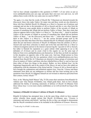 Kufr, Eemaan, Takfeer and
                                                          ‘Ruling by Other Than What Allaah Revealed’.


And we have already responded to this quotation in PART 1 of our series so just as
www.salafipublications.com can copy and paste their own text over and over, we will
address these words with the very same ones we used in PART 1:

“So again, it is clear that the words of Shaykh Ibn ‘Uthaymeen are directed towards the
Khawaarij; those who make Takfeer for major sins and these words are also directed to
those who have labelled Shaykh Al-Albaanee as a Murji’ee because out of jealousy and
contempt and not due to the principles of Ahl us-Sunnah and this is very clear from the
words: “However some people desire to perform Takfeer of the servants of Allaah on
account of something that Allaah did not perform Takfeer of them. Then they claim that
whoever opposes them in this Takfeer is a Murji’ee.” So those who “…desire to perform
Takfeer of the servants of Allaah on account of something that Allaah did not perform
Takfeer of them…” are the Khawaarij and those who “…claim that whoever opposes
them in this Takfeer is a Murji’ee…” are the various deviated groups such as the
Khawaarij and other than them who have attacked Shaykh Al-Albaanee unjustly and have
taken the just and honest criticisms of Shaykh Al-Albaanee from the scholars of Ahl us-
Sunnah and used these criticisms to attack and revile him and label him as a Murji’ee
without investigation and not in the interest of preserving the ‘Aqeedah of Ahl us-Sunnah,
but rather to blemish his reputation as a great scholar while appearing to act as the
defenders of Al-Islaam and its creed. (And in this regard, we see the same type of
behavior from www.salafipublications.com themselves. In fact they are both two partners
in this deception on opposite sides of the same coin. And may Allaah protect us from
that!) And it is clear from the two quotations which www.salafipublications.com have
narrated from Shaykh Ibn Al-‘Uthaymeen are directed to those groups of extremism and
Ifraat in matters of Takfeer and those who have labelled him as Murji’ee and we have not
done either of these two things in this project. Rather, we have defined Irjaa’ (in the
beginning) linguistically and in the context of the Sharee’ah and we have also aided our
explanations with the statements of the Salaaf and the ‘Ulamaa of Ahl us-Sunnah and we
have brought the explanations and refutations against Irjaa’ from the ‘Ulamaa and these
statements from them are not ambiguous or unclear and free from twisting just as the
quotations from Shaykh Al-Albaanee himself are not twisted or otherwise perverted from
their context, Inshaa’Allaah.” 131

Next, in the “Blazing Salafi Meteor” (Pg. 25-28) comes their narrations from Khaalid Al-
Anbaree and ‘Alee Hasaan Al-Halabee, may Allaah guide them. And we have already
addressed the futility of narrating statements of defense of Shaykh Al-Albaanee from
those whose Irjaa’ is even more clearly established, so we will not dwell too long in this
section.

Summary of Khaalid Al-Anbaree’s defense of Shaykh Al-Albaanee:

Khaalid Al-Anbaree has attempted, here, to do the same thing, which we have exposed
earlier whereby these people narrate that Shaykh Al-Albaanee says, “Eemaan is
statements and actions and beliefs,” and they do this so they can attempt to demonstrate
that the Shaykh considered actions to be included in the definition of Eemaan. However,
131
      Look to Pg. 81 of PART 1 in this series.


A Decisive Refutation of www.salafipublications.com                                                81
 