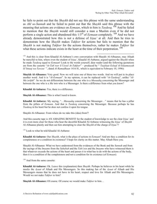 Kufr, Eemaan, Takfeer and
                                                                      ‘Ruling by Other Than What Allaah Revealed’.


he fails to point out that the Shaykh did not say this phrase with the same understanding
as Ahl us-Sunnah and he failed to point out that the Shaykh said this phrase with the
meaning that actions are evidence on Eemaan, which to him is Tasdeeq. 132 And he failed
to mention that the Shaykh would still consider a man a Muslim even if he did not
perform a single action and abandoned this 1/3rd of Eemaan completely. 133 And we have
already demonstrated how this is not a defense of Irjaa’ at all. And then he tries to
demonstrate how the Shaykh makes Takfeer for actions but fails to mention that the
Shaykh is not making Takfeer for the actions themselves, rather he makes Takfeer for
what these actions indicate exists in the heart at the time of their perpetration. 134

132
    And this is clear from Khaalid Al-Anbaree’s own conversation with Shaykh Al-Albaanee, may Allaah
be merciful to him, where even the student of Irjaa’, Khaalid Al-Anbaree, argued against the Shaykh when
he made Tasdeeq equal to Eemaan! Look to the words yourself, dear reader (and the following quotations
are from the cassette “At-Tah’reer li’Usool At-Takfeer” – produced by “ Tasjilaat Eelaaf Al-Islaameeyah
lil’Intaaj wa-Tawzee’ ”, dated Al-Ramadhaan 1416 H., which is equivalent to February 10, 1996):

Shaykh Al-Albaanee: Very good. Now we will raise one of these two words. And we will put in its place
another word. And it is “Al-Eemaan”. In my opinion, it can be replaced with “At-Tasdeeq”, unlike “Al-
Ma’arifah”. So we do not differentiate between the one who is a Musaadiq concerning the Messenger and
between the one who is a Mu’min who is a Messenger. Is there a difference from what you know?

Khaalid Al-Anbaree: Yes, there is a difference.

Shaykh Al-Albaanee: This is what I need to know.

Khaalid Al-Anbaree: My saying, “…Musaadiq concerning the Messenger…” means that he has a pillar
from the pillars of Eemaan. And that is Tasdeeq concerning the Messenger. Because perhaps he has
Tasdeeq in his heart but he does not confess it upon his tongue.

Shaykh Al-Albaanee: From where do we take this (idea) from?!

And this cassette tape is AN AMAZING BENEFIT for the student of knowledge to see the clear Irjaa’ and
it is even more clear for those who hear the deceitful Khaalid Al-Anbaree witnessing the Irjaa’ of Shaykh
Al-Albaanee plainly and then see him attempting to clear the Shaykh of the charge of Irjaa’!!
133
      Look to what he told Khaalid Al-Anbaree:

Khaalid Al-Anbaree: Our Shaykh, what is the place of actions in Eemaan? And are they a condition for its
completeness or a condition its existence? I hope for clarity on this matter. May Allaah bless you.

Shaykh Al-Albaanee: What we have understood from the evidences of the Book and the Sunnah and from
the sayings of the Imaams from the Sahabah and the Tabi’een and the Imaams who have witnessed them is
that whatever exceeds the actions of the heart and passes it to what has to do with the actions of the body,
then it is a condition of the completeness and not a condition for its existence (of Eemaan).
134
      And from the same cassette:

Khaalid Al-Anbaree: Ok. Leave this (explanation) then Shaykh. Perhaps he believes in his heart while he
mocks the Ayaat of Allaah and His Messengers. So this making fun of the Ayaat of Allaah and His
Messengers means that he does not have in his heart, respect and love for Allaah and His Messengers.
Would we not make Takfeer to him?

Shaykh Al-Albaanee: Of course. Of course we would make Takfeer to him…



A Decisive Refutation of www.salafipublications.com                                                            82
 